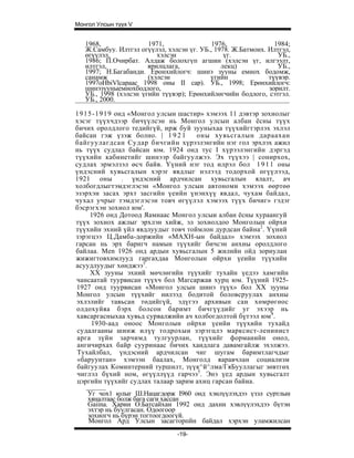 Монгол Улсын түүх V


   1968,               1971,                1976,               1984;
   Ж.Самбуу. Илтгэл огүүлэл, хэлсэн үг. УБ., 1978. Ж.Батмонх. Илтгэл,
   өгүүлэл,               хэлсэн                үг.              УБ.,
   1986; П.Очирбат. Алдаж болохгүп агшин (хэлсэн үг, илгээлт,
   илтгэл,             ярилцлага,              лекц)             УБ.,
   1997; Н.Багабанди. Еронхийлогч: шинэ зууны емнох бодомж,
   санамж              (хэлсэн             үгийн              түүвэр.
   1997oHbiVlcapaac 1998 оны II cap). УБ., 1998; Ерөнхийлогч:
   шинэзууныемнохбодлого,                                     зорилт.
   УБ., 1998 (хэлсэн үгийн түүвэр); Ерөнхийлөгчийн бодлого, сэтгэл.
   УБ., 2000.

1 9 1 5 - 1 9 1 9 онд «Монгол улсын шастир» хэмээх 11 дэвтэр зохиолыг
хэсэг түүхчдээр бичүүлсэн нь Монгол улсын албан ёсны түүх
бичих оролдлого тедийгүй, ирж буй зууныхаа түүхийгтэрлэх эхлэл
байсан гэж үзэж болно. | 1 9 2 1         оны хувьсгалын дараахан
байгуулагдсан Судар бичгийн хүрээлэнгийн нэг гол эрхлэх ажил
нь түүх судлал байсан юм. 1924 онд тус I хүрээлэнгийн дэргэд
түүхийн кабинетийг шинээр байгуулжээ. Эх түүхээ | сонирхох,
судлах эрмэлзэл өсч байв. Үүний нэг тод илрэл бол 1 9 1 1 оны
үндэсний хувьсгалын хэрэг явдлыг нэлээд тодорхой өгүүлээд,
1921 оны : үндэсний ардчилсан хувьсгалын ялалт, ач
холбогдлыгтэмдэглэсэн «Монгол улсын автономи хэмээх өөртөө
эзэрхэн засах эрхт засгийн үеийн үнэнхүү явдал, чухам байдал,
чухал учрыг тэмдэглэсэн товч өгүүлэл хэмээх түүх бичиг» гэдэг
бэсрэгхэн зохиол юм'.
       1926 онд Дотоод Яамнаас Монгол улсыи албан ёсны хураангуй
түүх зохиох ажлыг эрхлэн хийж, эл зохиолдоо Монголын ойрхи
түүхийн эхний үйл явдлуудыг товч тоймлон дурдсан байна2. Үүний
зэрэгцээ Ц.Дамба-доржийн «МАХН-ын байдал» хэмээх зохиол
гарсан нь эрх баригч намын түүхийг бичсэн анхны оролдлого
байлаа. Men 1926 онд ардын хувьсгалын 5 жилийн ойд зориулан
жижигтовхимлууд гаргахдаа Монголын ойрхи үеийн түүхийн
асуудлуудыг хөнджээ3.
       XX зууны эхний мөчлөгийн түүхийг тухайн үедээ хамгийн
чансаатай туурвисан түүхч бол Магсаржав хурц юм. Түүний 1925-
1927 онд туурвисан «Монгол улсын шинэ түүх» бол XX зууны
Монгол улсын түүхийг нилээд бодитой боловсруулах анхны
эхлэлийг тавьсан төдийгүй, эдүгээ архивын сан хөмрөгөос
олдохуйяа бэрх болсон баримт бичгүүдийг уг эхээр нь
хавсаргасныхаа хувьд сурвалжийн ач холбогдолтой бүтээл юм4.
       1930-аад оноос Монголын ойрхи үеийи түүхийн тухайд
 судалгааны шинж илүү тодрохыи зэрэгцлэ марксист-ленинист
 арга зүйн зарчимд тулгуурлан, түүхийг формаиийн онол,
 ангичирхах байр сууринаас бичих хаидлага давамгайлж эхэлжээ.
 Тухайлбал, үндэсний ардчилсан чиг шугам баримтлагчдыг
 «баруунтан» хэмээн баалах, Монголд яаравчлан социализм
 байгуулах Коминтерний туршилт, зүүк^й^лма/ГяБууллагыг зөвтгөх
 чиглэл бүхий ном, өгүүллүүд гарчээ5. Энэ үед ардын хувьсгалт
 цэргийн түүхийг судлах талаар зарим ахиц гарсан байиа.
    Уг чох1 юлыг Ш.Нацагдорж I960 онд хэнлүүлэхдээ үзэл суртлын
    хяналтаас болж бага саги хассан
    Gaiina. Харии О.Батсайхан 1992 онд дахнн хэвлүүлэхдээ бүтэн
    эхтэр нь буулгасан. Одоогоор
    зохиогч нь бүрэн тогтоогдоогүй.
    Монгол Ард Улсын засагторпйн байдал хэрхэн уламжилсан
                                -19-
 