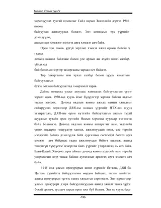 Монгол Улсын түүх V


хорогдуулах тусгай комиссыг Сайд нарын Зөвлөлийн дэргэд 1946
оноош
байгуулан ажиллуулах болжээ. Энэ комиссын эрх үүргийг
дээшлуүлж,
ажлын цар хэмжээг ихэсгэх арга хэмжээ авч байв.
    Орон тоо, төсөв, үргүй зардлыг хэмнэх ажил өрнөж байсан ч
гадаад
дотоод нөхцөл байдлаас болон улс ардын аж ахуйд шинэ салбар,
үйлдвэрд
бий болохын хэрээр захиргааны зардал өсч байжээ.
    Tөp захиргааны нэн чухал салбар болон хууль хяналтын
байгууллагын
бүтэц зохион байгуулалтад ч өөрчлөлт гарав.
    Дайны нөхцөлд улсыг аюулаас хамгаалах байгууллагын үүрэг
зорилт өсөв. 1930-аад хууль ёсыг бүдүүлгээр зөрчиж байсан явдлыг
таслан зогсоох,       Дотоод явдлын яамны ажилд намын хяналтыг
сайжруулах зорилгоор ДЯЯ-ны намын үүргийг НТХ-нд шууд
захирагдах, ДЯЯ-ны орон нутгийн байгууллагын ажлын тухай
асуудлыг тухайн орон нутгийн Намын хорооны хурлаар хэлэлцэж
байх болгожээ. Дотоод явдлын яамны аппаратыг нам, эвлэлийн
үнэнч шударга гишүүдээр хангах, ажилтнуудын онол, улс төрийн
мэдлэгийг байнга дээшлүүлж байх сургалтын системтэй болгох арга
хэмжээ     авч байснаас гадна ажилтнуудыг байнга шалгаж, ажилд
тэнцэхгүй хүмүүсээс! цэвэрлэж байх үүргийг удирдлагад нь өгч байв.
Баян-Өлгий, Хөвсгөл зэрэг аймагт дотоод яамны хэлтсийг нам, төрийн
удирдлагын дээр тавьж байсан дутагдлыг арилгах арга хэмжээ авч
байв.
     1945 онд улсын прокурорын шинэ дүрмийг баталж, ДЯЯ ба
Цагдан сэргийлэх байгууллагын мөрдөн байцаах, таслан шийтгэх
ажилд прокурорын зүгээс тавих хяналтыг сэргээжээ. Энэ зорилгоор
улсын прокурорт дээрх байгууллагуудын ажилд хяналт тавих үүрэг
бүхий орлогч, туслагч нарын орон тоог буй болгов. Энэ нь хууль ёсыг

                                -190-
 