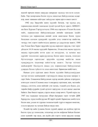 Монгол Улсын түүх V


ноцтой зөрчсөн өмнөх гажуудал завхралыг засахад чиглэсэн алхам
байв. Төр захиргааны болон хууль хяналтын байгууллагаас алдар
нэр, ашиг завшаан хайгчдыг зайлуулах зарим арга хэмжээ авчээ.
     1942 онд Эрүүгийн шинэ хуулийг баталж, тэр хуульд улс,
хоршооллын өмчийг хамгаалах тухай тусгай бүлэг оржээ. БНМАУ-
ын Бага Хурлын Тэргүүлэгчдээс 1946 онд гаргасан «Улсын ба олон
нийт,   хоршооллын байгууллагуудын өмчийн хамгаалах тухай»
тогтоолд улс хоршооллын өмчийг идэж ашигласан болон түүнд
бололцоо олгосон хүмүүсийг хуулийн дээд хэмжээгээр шийтгэж,
энэхүү гэмт хэрэгт шийтгэгсдэд өршөөл үл үзүүлэхээр заажээ. 1949
онд Улсын Бага Хурал эрүүгийн хуульд өөрчлөлт оруулж, гэмт хэрэг
үйлдсэн 14-16 насны хүүхдийг баривчлах, 16-аасдээш насны хүүхдэд
насанд хүрэгсдийн нэгэн адил ял ногдуулах, эд хогшил мал
сүргийг тооллогоос дарагдуулагсад болон ажил тасалж, гологдол
бүтээгдэхүүн гаргагсдыг     эрүүгийн    хуулиар   шийтгэж    засан
хүмүүжүүлэх хөдөлмөр хийлгэхээр заажээ. Эдгээр тогтоол
шийдвэрийг биелүүлэх явцад улс хоршооллын байгууллагын
удирдах болон гүйцэтгэх олон ажилтныг баривчлан шийтгэжээ.
   Намын үзэл суртлын ажил болон хуулийн байгууллагуудын
эдгээр тогтоол шийдвэрийг хэрэгжүүлэх явцад нугалаа завхрал ч
гарч байв. Социализм байгуулахын хэрээр ангийн дайсны эсэргүүцэл
нэмэгддэг хэмээх Сталины онол ч амьдралд хэрэгжиж, нам, эвлэлийн
гишүүд, сэхээтэн, олон нийтийг сэм тагнах, тэдыий үзэл бодол, улс
төрийн байр суурийн тухай дүгнэлт гаргуулах гэх мэт ажлыг даалгаж
байжээ. Бие биенээ хардах, сэрдэх явдал газар авчээ. Үүний илрэл нь
1947 онд гадаадын тагнуулын «Порт-Артурын» хэрэг гэгчийг ДЯЯ
бүрдүүлэн, түүнд холбогдуулан 80 гаруй хүнийг баривчлан шийтгэсэн
болон нам, улсын их хурлын төлөөлөгчдийг хүртэл мөрдөн мөшгиж,
хэлсэн ярьсныг нь тагнаж байсан явдал мөн.
   Хэдийгээр дайн тулааны болон түүний дараах аж ахуйгаа сэргээн
босгох хүнд үе тохиолдож, тоталитар дэглэм ноёрхож байсан боловч
олон түмнийг төр засаг, аж ахуйн үйл хэрэгт татан оруулах талаар

                               -191-
 