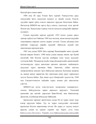 Монгол Улсын түүх V


багагүй арга хэмжээ авчээ.
   1944 оны IX сард Улсын Бага хурлын Тэргүүлэгчид урьд
сонгуулийн эрхээ хасуулсан хүмүүст уг эрхийг олгож, Үндсэн
хуулийн зарим зүйлд нэмэлт өөрчлөлт оруулан бататгасан байна.
Ингэснээр БНМАУ-ын иргэд бүгд сонгох, сонгогдох тэгш эрхтэй
болсон юм. Хувьсгалын эсэргүү хэмээн хилсдсэн хүмүүсийн заримыг
суллажээ.
   Сумын шүүхийн даргын үүргийг 1933 оноос сумын дарга
давхар гүйцэтгэдэг байсныг 1943 онд зогсоож, анхан шатны шүүхийн
хөдөлмөрчид өөрсдөө сонгох журам тогтоов. Улсын үйлдвэр олон
нийтийн     газруудад        өөрийн    шүүхийг      байгуулж    түүний     үйл
ажиллагаанд оролцож ирэв.
   1941 онд улсын XXIV бага хурлаар Хөдөлмөрийн шинэ хуулийг
баталж мөрдөх болжээ. 1944 оноос улсын яамдад зөвлөх эрх бүхий
коллегийг бий болгож түүгээр салбарын олон чухал асуудлыг
хэлэлцэж байв. Үйлдвэр аж ахуйн газар үйлдвэрлэлийн зөвлөгөөнийг
тогтмолжуулж, түүнд ажилчдын оролцох оролцоо, шийдвэрлэх
асуудлын      хүрээ        өргөжиж     байв.   Ажилчин,     албан     хаагчид
захиргаатайгаа хамтын гэрээ байгуулан ажиллах болсноор захиргаа
нь зөвхөн шахах дарамтлах бус ажилчдын өмнө үүрэг хариуцлага
хүлээх болсон байна. Хүн амын сүсэг бишрэлийг хүндэтгэж, 1944
онд Гандантэгчинлэн хийдийн хурал номын үйл ажиллагааг
сэргээв.
   БНМАУ-ын нутаг дэвсгэр-засаг захиргааны хуваарилалт,
зохион      байгуулалтад       зарим     өөрчлөлт      оруулжээ.    Үндэсний
цөөнхийн эрх ашгийг харгалзан Баян-Өлгий, мөн Баянхонгор,
Дундговь, Сүхбаатар аймгуудыг байгуулав.
   Ардчиллын зарчмыг өргөтгөхөд улсын IX их хурал зохих хувь
нэмэр оруулсан байна. Тус их хурал сонгуулийн системийг
ардчилсан болгон өөрчлөхөөр тогтов. Их хурал уг хуульд нэмэлт
оруулж,     улсын     их    хурлыг төрийн        эрх    барих      дээд   ганц
байгууллага болгожээ. Төрийн дээд байгууллагуудын сонгуулийн

                                       -192-
 