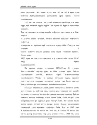 Монгол Улсын түүх V


шинэ системийг 1951 оноос эхэлж нам, МХЗЭ, МҮЭ зэрэг олон
нийтийн      байгууллагуудын     сонгуулийн     арга    зарчим    болгон
төлөвшүүлэв.
    1951 онд их хурлын сонгуулийг шинэ системийн үндсэн дээр
шууд, бүх нийтийн, нууц) явуулж 295 хүнийг их хурлын депутатаар
сонгожээ.
Тэдгээр депутатууд нь өөр өөрийн тойргоос нэр дэвшигдсэн бус,
дээрээс
НТХ-ноос албан тушаал, ажлын амжилт байдлыг харгалзан
тойргууд
хуваарилан өгч өрсөлдөгчгүй сонгогдсон хүмуүс байв. Сонгууль энэ
утгаараа                                                              I
сонгох зүйлгүй зөвхөн саналаа өгөх төдий томилолт байжээ.
Сонгогчдын
99.92 хувь нь сонгуульд оролцож, нэр дэвшигчдийн төлөө 99.67
илүү                                                              хувь)
нь саналаа өгчээ.
    Их      хурлын    анхны    чуулганаар    БНМАУ-ын      Их    хурлын
Тэргүүлэгчдийн' даргаар урьд нь Бага хурлын дарга байсан
Г.Бумцэндийг         сонгож,    Засгийн     газрыг      Х.Чойбалсангаар
толгойлуулжээ.       Улсын Их    хурлын     тогтоолыг   хууль,   түүний
тэргүүлэгчдээс гаргасан тогтоолыг зарлиг гэх болж тэдгээр
байгууллагын эрх зүйн зарчмыг нарийвчлан тогтоов.
    Бүхэлдээ ардчиллыг хангах, сахин биелүүлэхэд чиглэсэн дээрх
арга хэмжээ нь нийгэмд нам, төрийн дээд түвшинд нэг хүнийг
тахин шүтэх, ганцаар захирах ёс, захирагдах арга оршсоор байсан
нөхцөлд хоосон шийдвэр, тунхаг төдий болж, ажил амьдрал дээр
захиргаадалтын эрх сургааль улам чангарч байв. Нэг хүнийг тахин
шүтэх явдал, түүний шууд сүүдэр тусгал болсон захиргаадалт
саарсангүй улам өргөжин гүнзгийрч байв. Тэр нь 1942 онд
Х.Чойбалсангийн 50 насны ой, 1949 онд Сталины 70 насны ойг
өргөн дэлгэр тэмдэглэх үеэр дээд цэгтээ хүрчээ. 1940-1953 оны

                                  -193-
 