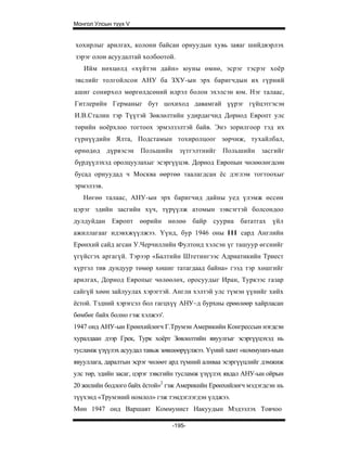 Монгол Улсын түүх V


хохирлыг арилгах, колони байсан орнуудын хувь заяаг шийдвэрлэх
зэрэг олон асуудалтай холбоотой.
   Ийм нөхцөлд «хүйтэн дайн» юуны өмнө, эсрэг тэсрэг хоёр
эвслийг толгойлсон АНУ ба ЗХУ-ын эрх баригчдын их гүрний
ашиг сонирхол мөргөлдсөний илрэл болон эхэлсэн юм. Нэг талаас,
Гитлерийн Германыг бут цохиход давамгай үүрэг гүйцэтгэсэн
И.В.Сталин тэр Түүтэй Зөвлөлтийн удирдагчид Дорнод Европт улс
төрийн ноёрхлоо тогтоох эрмэлзэлтэй байв. Энэ зорилгоор тэд их
гүрнүүдийн Ялта, Подстамын тохиролцоог зөрчиж, тухайлбал,
өрнөдөд дүрвэсэн Польшийн зүтгэлтнийг Польшийн засгийг
бүрдүүлэхэд оролцуулахыг эсэргүүцэв. Дорнод Европын чөлөөлөгдсөн
бусад орнуудад ч Москва өөртөө таалагдсан ёс дэглэм тогтоохыг
эрмэлзэв.
   Нөгөө талаас, АНУ-ын эрх баригчид дайны уед үлэмж өссөн
цэрэг эдийн засгийн хүч, түрүүлж атомын зэвсэгтэй болсондоо
дулдуйдан Европт өөрийн нөлөө байр сууриа бататгах үйл
ажиллагааг идэвхжүүлжээ. Үүнд, бур 1946 оны III сард Английн
Ерөнхий сайд агсан У.Черчиллийн Фултонд хэлсэн үг ташуур өгснийг
үгүйсгэх аргагүй. Тэрээр «Балтийн Штетингээс Адриатикийн Триест
хүртэл тив дундуур төмөр хөшиг татагдаад байна» гээд тэр хөшгийг
арилгах, Дорнод Европыг чөлөөлөх, оросуудыг Иран, Туркээс газар
сайгүй хөөн зайлуулах хэрэгтэй. Англи хэлтэй улс түмэн үүнийг хийх
ёстой. Тэдний хэрэгсэл бол гагцхүү АНУ~д бурхны ерөөлөөр хайрласан
бөмбөг байх болно гэж хэлжээ'.
1947 онд АНУ-ын Ерөнхийлөгч Г.Трумэн Америкийн Конгрессын нэгдсэн
хуралдаан дээр Грек, Турк хоёрт Зөвлөлтийн явуулгыг эсэргүүцэхэд нь
тусламж үзүүлэх асуудал тавьж зөвшөөрүүлжээ. Үүний хамт «коммуниз-мын
явууллага, даралтын эсрэг чөлөөт ард түмний аливаа эсэргүүцлийг дэмжиж
улс төр, эдийн засаг, цэрэг зэвсгийн тусламж үзүүлэх явдал АНУ-ын ойрын
20 жилийн бодлого байх ёстой»2 гэж Америкийн Ерөнхийлөгч мэдэгдсэн нь
түүхэнд «Трумэний номлол» гэж тэмдэглэгдэн үлджээ.
Мөн 1947 онд Варшавт Коммунист Накуудын Мэдээлэх Товчоо

                                 -195-
 