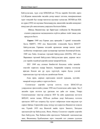 Монгол Улсын түүх V


байгуулагдаж, түүн дээр БХК(б)Н-ын ТХ-ны нарийн бичгийн дарга
А.А.Жданов зөвлөлтийн эвслийн дотор хяналт тогтоон, империализмын
эсрэг тэмцлийг бүх талаар чангатгах шугамыг тунхаглав. ЗХУКН-ын XIX
их хурал (1952) энэ шугамыг баталгаажуулж, зөвлөлтийн эвслийн коммунист
намуудын үйл ажиллагааны удирдлага болгосон байна.
        Ийнхуү Вашинггоны эрх баригчдын глобализм ба Москвагийн
   сталинч удирдлагын экспансионизм «хүйтэн дайны» эхийг тавьж улам
   өрнүүлсэн билээ.

       Европт 1949 онд Герман дахь өрнөдийн 3 гүрний эзэмшлийн
  бусэд ХБНГУ, 1952 онд Зөвлөлтийн эзэмшлийн бүсэд БНАГУ
  байгуулагдаж, Германы нэгдлийг ардчилсан замаар хангах тухай
  холбоотны тохиролцоо удаан хугацаагаар хэрэгжих боломжгүй болов.
  1949 онд Хойд Атлантын гэрээний байгууллага (НАТО), 1952 онд
  Варшавын гэрээний байгууллага байгуулагдаж өрнө, дорнын эвсэл
  улс төрийн төдийгүй цэргийн шинж чанартай болов.
      ЗХУ 1949 онд атомын бөмбөгтэй болсноос хойш цөмийн
  зэвсгийг хориглох талаар Зөвлөлт, Америкийн хооронд хэлэлцээр
  яригдах болсон авч үр дүнд хүрээгүй, харин бусад улстай
  харилцахдаа түүгээр хоёулаа далайлгадаг болов.
      Азид өрнө, дорнын сөргөлдөөн ноцтой хурцдаж, нутгийн
  чанартай халуун дайнд ч хүргэсэн билээ.
     Солонгосыг       цэргийн   хүчээр    нэгтгэх   гэсэн   БНАСАУ-ын
удирдлагын эрмэлзлийн улмаас 1950 онд Солонгосын дайн гарав. Энд 3
жилийн турш ихээхэн цус урсгасан энэ дайн нэг талаас, Умард
Солонгосынхныг зэвсгээр дэмжсэн ЗХУ ба сайн дурынхнаа илгээсэн
БНХАУ, нөгөө талаас, НҮБ-ын далбаан доор байлдаанд голчлон
оролцсон АНУ-ын хооронд бүс нутагт ноёрхохын төлөө явуулсан хүч
сорилт байлаа. Стратегийн хувьд энэхүү хүч сорилтод Вашинггон хожсон
юм. Үүнийг 1953 онд Японтой эвийн гэрээг Зөвлөлт, Хятадын
оролцоогүйгээр байгуулсан, Япон, Өмнөд Солонгост өөрийн цэргийн
бааз байгуулах, Чан Кайши-гийн орогносон Тайванийг хамгаалалтдаа
авах, Филиппинд Хукблахапын эсрэг тэмцлийг илт дэмжин тусалсан
                                  -196-
 