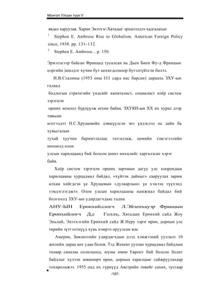 Монгол Улсын түүх V


явдал харуулав. Харин Энэтхэг-Хятадыг эрхшээлдээ хадгалахыг
1
    Stephen E. Ambrose Rise to Globalism. American Foreign Policy
since, 1938. pp. 131-132.
2
    Stephen E. Ambrose... p. 150.

Эрмэлзсээр байсан Францад тусалсан нь Дьен Биен Фу-д Францын
цэргийн |шилдэг хүчин бут цохигдсоноор бүтэлгүйтсэн билээ.
    И.В.Сталины (1953 оны I I I сард нас барсан) дараахь ЗХУ-ын
гадаад
бодлогын стратегийн үндсийг капиталист, социалист хоёр систем
зэрэгцэн
орших номлол бүрдүүлж өгсөн байна. ЗХУКН-ын XX их хурал дээр
тавьсан
илтгэлдээ Н.С.Хрущевийн дэвшүүлсэн энэ үндэслэл нь дайн ба
хувьсгалын
тухай     хуучин   баримтлалаас     татгалзаж,   цөмийн    зэвсэглэлийн
нөхцөлд олон
улсын харилцаанд бий болсон шинэ нөхцлийг харгалзсан хэрэг
байв.
    Хоёр систем зэрэгцэн орших зарчмын дагуу улс хоорондын
харилцааны хурцадмал байдал, «хүйтэн дайныг» сааруулах зарим
алхам хийгдсэн үе Хрущевын «дулаарлын» үе хэмээн түүхэнд
тэмдэглэгджээ. Олон улсын харилцааны намжмал байдал бий
болгоход ЗХУ-ын удирдагчдаас гадна
АНУ-ЫН             Ерөнхийллөгч             Л.Эйзенхауэр    Францын
Ерөнхийлөгч           Д,с    Голлъ, Хятадын Ерөнхий сайд Жоу
Эньлай, Энэтхэгийн Ерөнхий сайд Ж.Неру зэрэг өрнө, дорнын улс
төрийн зүтгэлтнүүд хувь нэмрээ оруулсан юм.
    Америк, Зөвлөлтийн удирдагчдын дээд хэмжээний уулзалт 10
жилийн дараа анх удаа болов. Тэд Женевт уулзан хурцадмал байдлын
талаар саналаа солилцоод, юуны өмнө Европт бий болсон бодит
байдлыг хүлээн зөвшөөрч өрнө, дорнын харилцааг сайжруулахаар
тохиролцжээ. 1955 онд их гүрнүүд Австрийн төвийг сахих, тусгаар
                                    -197-
 