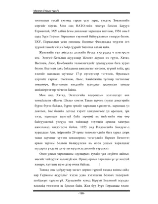 Монгол Улсын түүх V


тогтнолын тухай гэрээнд гарын үсэг зурж, тэндээс Зөвлөлтийн
цэргийг гаргав. Мөн онд НАТО-гийн гишүүн болсон Баруун
Германтай, ЗХУ албан ёсны дипломат харилцаа тогтоож, 1956 оны I
сард Зүүн Герман Варшавын гэрээний байгууллагын гишүүн болов.
ЗХУ, Поркаллын усан онгоцны боомтыг Финляндад эгүүлэн өгч
түүний төвийг сахих байр суурийг бататгах алхам хийв.
    Женевийн уур амьсгал дэлхийн бусад хэсгүүдэд ч нэвтэрсэн
юм. Энэтхэг-Хятадын асуудлаар Женевт дөрвөн их гүрэн, Хятад,
Вьетнам, Лаос, Камбожийн төлөөлөгчдийг оролцуулсан бага хурал
болов. Вьетнам дахь байлдааны ажиллагааг зогсоож, түүний хойд, урд
хэсгийг заагласан шугамыг 17-р өргөргөөр тогтоон, Францын
цэргийг гаргах, Вьетнам, Лаос, Камбожийн тусгаар тогтнолыг
зөвшөөрч,    Вьетнамын   нэгдлийн      асуудлыг   ардчилсан   замаар
шийдвэрлэхээр тогтсон байна.
    Мөн онд Хятад, Энэтхэгийн хоорондын хэлэлцээрт анх
томъёолсон «Панча Шила» хэмээх Таван зарчим (нутаг дэвсгэрийн
бүрэн бүтэн байдал, бүрэн эрхийг харилцан хүндэтгэх, харилцан үл
довтлох, бие биеийн дотоод хэрэгт хөндлөнгөөс үл оролцох, эрх
тэгш, харилцан ашигтай байх зарчим) нь нийгмийн өөр өөр
байгуулалтай улсууд энх тайвнаар зэрэгцэн оршиж хамтран
ажиллахад чиглэгдсэн байна. 1955 онд Индонезийн Бандунг-д
хуралдсан Ази, Африкийн 29 орны төлөөлөгчдийн бага хурал дээрх
таван зарчмыг хүлээн зөвшөөрөөд төгсгөлийн баримт бичигтээ
арван зарчим болгон баяжуулсан нь олон улсын харилцааг
шударга үндсэн дээр хөгжүүлэхэд дөхмийг үзүүлжээ.
    Олон улсын харилцааны «дулаарал» тухайн үед «хүйтэн дайны»
мөсийг хайлуулж чадаагүй юм. Өрнөд орнын харилцаа үе үе ноцтой
хямарч, хутганы ирэн дээр очиж байлаа.        I
    Тавиад оны хоёрдугаар хагаст дөрвөн гүрний гадаад яамны сайд
нар Германы асуудлыг хэдэн удаа хэлэлцсэн боловч тодорхой
шийдвэрт хүрсэнгүй. Хрущевийн хувьд Баруун Берлиний асуудал
хоолойд тээглэсэн яс болоод байв. Жил бүр Зүүн Германаас хэдэн

                               -198-
 