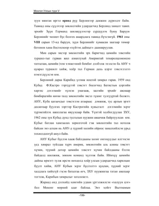 Монгол Улсын түүх V


зуун мянган иргэл өрнөд рүү Берлинээр дамжин дүрвэдэг байв.
Тавиад оны сүүлчээр зөвлөлтийн удирдагчид Берлинд хяналт тавих
эрхийг Зүүн Германд шилжүүлэхээр сүрдүүлэх буюу Баруун
Берлинийг чөлөөт бүс болгох шаардлага тавиад бүтсэнгүй. 1961 оны
VIII сарын 13-нд баруун, зүүн Берлинийг хуваасан заагаар төмөр
бетонон хана босгосноор «хүйтэн дайныг» даамжруулав.
      Мөн сарын эисээр зөвлөлтийн эрх баригчид цөмийн зэвсгийн
туршил-тыг гурван жил азнахтухай Америктай тохиролцсоноосоо
татгалзан, цөмийи |том хэмжээний бөмбөг дэлбэлж эхэлсэн ба АНУ ч
цуврал туршилт хийж, хоёр тал Герман дахь цэрэг зэвсэглэлээ
нэмэгдүүлсэн юм.
      Берлиний дараа Карибид үлэмж ноцтой хямрал гарав. 1959 онд
Кубад     Ф.Кастро тэргүүтэй зэвсэгт босогчид Батистын цэргийн
харгис    дэглэмийг   түлхэн     унагааж,    засгийн   эрхийг   авснаар
бөмбөрцгийн нөгөө талд зөвлөлтийн эвсэл түшиг тулгууртай болжээ.
АНУ, Куба цагаачдыг зэвсэглэн агаараас дэмжиж, тус арлын эрэгт
десантаар буулгах зэргээр Кастрогийн хувьсгалт         дэглэмийн эсрэг
түрэмгийлэх ажиллагаа явуулсаар байв. Үүнтэй холбогдуулан ЗХУ,
1962 оны зун Кубад дунд тусгалын пуужин аваачиж байрлуулсан юм.
Кубыг батлан хамгаалах зорилготой гэж зөвлөлтийн тал нотолж
байсан энэ алхам нь АНУ-д түүний хилийн ойроос заналхийлсэн урьд
тохиолдоогүй аюул байв.
      АНУ Кубыг бүслэн хааж байлдааны хөлөг онгоцуудыг илгээсэн
үед хямрал туйлдаа хүрч америк, зөвлөлтийн аль алины зэвсэгт
хүчин, түүний дотор цөмийн зэвсэгт хүчин байлдааны бэлэн
байдалд шилжиж, зөвхөн команд хүлээж байв. Ийнхүү цөмийн
дайны ирмэгт тулж ирсэн нөхцөлд хоёр улсын удирдагчид харилцан
буулт хийж, АНУ Кубын эсрэг бүслэлтээ цуцлан, түүний эсрэг
халдлага хийхгүй гэсэн баталгаа өгч, ЗХУ пуужингаа татан авахаар
тогтож, Карибын хямралыг зогсоожээ.
      Жараад онд дэлхийд хамгийн удаан үргэлжилсэн «халуун цэг»
бол     Меконг   мөрний   адаг     байлаа.   Энэ   хойгт    Вьетнамын

                                 -199-
 