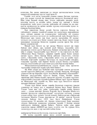 Монгол Улсын түүх V


солигдож, бас дахин давтагдаж үл төгсөх цагтооллыгэвхэн элээж,
тасралтгүй хөиөрсеөр эдүгээг хүрч ирэв J3.
     Үүнийг эгэл нэгэн хүмүүний ухааны саванд багтаан хадгалж,
үеэс уед алдаж гээлгүй ам дамжуулан өвлүүлэх боломжгүй ажээ.
Ийм учир бидний өндөр өвег дээдэс өөрсдийн амьдрал ахуй,
үнэлэмж хүслээ эд өлгийн зүйлс, хадны сүг зургаар ч болов
илэрхийлэн, хойч үедээ үлдээж, нийгмийн ой ухааны их өв санг
үүсгэи хөгжүүлсэн нь орчин чагийп түухэнд мэдээллийн чухал эх
сурвалж болсоор байна.
     Хүн төрөлхтөн бичиг үсгийг бүтээи хэрэглэх болсон нь
гайхамшигт дэвшил төдийгүй аливаа улс үндэстнүүд өөрсдийнхөө
түүх, соёлын нандин өв уламжлалыг нийгмийн ой ухаанд
хадгалан үлдээхэд ихээхэн ач холбогдолтой зүйл болсон билээ.
Монголын ард түмэн төр ёсыг үүсгэн магадтайяа 20 зууныг
элээхдээ хэд хэдэн үсэг бичиг зохион хэрэглэж, бодит түүхээ судар
шашдирын хуудаснаа бичиглэн туурвиж үлдээж ирсэн бас нэгэн
баялаг уламжлалтай.
     Манай түүх бичлэг нь эрт цагаас Монгол нутагт аж төрж
байсан овог аймаг, ард түмний ахуй байдал, нүүдлийн соёл
амьдральш гү'нээс үүсэн бүрэлдэж, баяжин хөгжсөөр ирсэн бөгөөд
ийм ч учраас "нүүдэлчдийн түүх бичлэг" ч гэж нэрлэгдэх нь бий.
«Монголын Нууц Товчоо», «Дорвөн төрийн арван буянт номын
цагаан түүх», «Богд Баатар биеэр дайлсан тэмдэглэл», «Алтан
товч», «Эрдэнийн товч», «Эрдэнийн эрхи» гээд үе үеийн түүх-
бичгийн мэргэдийн туурвил бүтээлүүд нь нүүдэлчдийн амьдрал,
тэмцлийн түүхийн гэрч баримт болон үлдсэн бөгөед тэдгээрийн
агуулга, мэдээллийн үнэ цэнэ өнөө үед улам бүр өссөөр байна.
     Моиголыихоотүүхийгбичиглэн улдээх ньдан ганц эрлэмтэн
 түүхчдийн соиирхлын төдий зүйл биш байжээ.
     Их Юан улсын үед Хубилай хаан түухчдийг сонгон цуглуулж
 тусгай хүрээлэн байгуулан, улсынхаа түүхийг бичүүлж, Илхаадьш
 дэмжлэгтэйгээр Персийн түүхч Ата-Малик Жүвейни «ЕртонциЙ1"
 байлдан дагуулагчийн түүх»-ээ бичиж, Газан, Өлзийт хааны
 зарлигаар сайд Рашид-Аддин тэргүүтэй түүхчид «Судрын чуулгап»
 нэртдэлхийп улсуудын түүхийгтуурвиж байсан зэрэг түүхэн баримт
 нь Монголын төр, түүний их, бага хаад түүх бичлэ1тээ онцгой
 аыхаарч байсиыг гэрчилнэ.
     Улсын түүх бичих ажлыг төрийн бодлогын хэмжээнд тавьдаг
 уламжлал нь хожуу үед ч тасраагүй бөгөөд Богд Хаант Монгол
 Улсын "олон ван, гүн, тайж, түшмэдийн гэрийн үеийн бичмэл
 данс..., улсын шастирт Дотоод Хэргийг Бүгд Захиран Шийтгэгч
 яамнаа эрхлүүлэн хариуцуулахаар" хуульчлан тогтоож, улмаар
 улсын албан түүх зохиох тусгай комисс байгуулагдан «Зарлигаар
 тогтоосон Монгол Улсын шастир»-ыг 10 орчим^ дувтэр болгон
 зохиож байсан бол 1933 онд Бүгд Найрамдах Улсаа
 тунхагласны 10 жилийн ой, Ардын хувьсгалын баяр наадмыг
 зохион байгуулах комиссоос улсынхаа түүхийг 5 ботиор зохиож
 нийтлүүлэх шийдвэр гаргаж байжээ. Түүнээс хойш удаа дараа
 хэвлэгдэн гарсан «БНМАУ-ын түүх» хэ.мээх нэг ба гурван боть
 зохиолууд нь мөн л тер засгийн албан ёсны

шийдвэрээр бичигдэн бүтээгдэж, хэвлэгдэн гарч байв.
  XX зууны сүүлийн арван жилд дэлхий дахинаа өрнөсөн
                               -2-
 