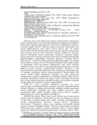 Монгол Улсын түүх V


    явдлыгтайлбарласан бичиг. УВ.,
    1926.
    Улаан оторч. МАХН-ын байдал. УБ., 1926; Уулын евгон. Монгол
    гязар бошгыг халах явдлын
    тулгуур босгосны товч түүх. УБ., 1926; Ойдов, Цэцэнбилэгт.
    МХЗЭ-ийн түүхэнд холбогдох
    зүйлүүд. УБ., 1926 г.м.
    Ы.Магсаржав. Монгол улсын шинэ түүх. УБ., 1994. Эл зохиол rap
    бичмэлээрээ 3 хувь, нэг нь
    Оросын Холбооны Улсад, хоёр нь Монголд хадгалагдаж байсныг
    О.Батсайхан, З.Лонжид нар
    кприлл бичнгт буулган 1994 онд хэвлүүлжээ.
    Намын IX жнлнпн ой,         10 жилпйн угтлага. У Б . ,  1930;
    Ө.Бадрах. Намаас барууны
    бөорөнхийчүүдтэй тэмцсэн амжилттай их тэмцлийн туршлага. I,
    II дэвтэр. УБ., 1932; Чу.
    Болдбаатар, На.Сүхбаатар нар уг зохиолыг кириллд буулган 2001
    онд хэвлүүлсэн.
   1930-аад оны эхээр Монголын эртнээс аваад ардын хувьсгалын
үеийн түүхийг бичих тусгай комисс байгуулж, Монголын түүхийн 4
боть зохиол гарсны хоёр дэвтэр нь 1934 онд X. Чойбалсан, Д.Лосол,
Г.Дэмид нарын бичсэн «Монгол ардын үндэсний хувьсгалын анх
үүсэж байгуулагдсан товч түүх» хэмээх бүтээл юм. Эл зохиол
ньугтүүхийг гар бие оролцон бүтээлцсэн хүмүүс өөрсдөө хувьсгалын
түүхт явдлыг нэгтгэн нэгэн бүхэллэг болгох, зарим нэг дүгнэлт,
үнэлгээ өгснийхөө хувьд судалгааны шинжтэй, түүнчлэн архив,
хэвлэл мздээллээс олдохоо больсон олон чухал эх баримт бичгүүдийг
ашигласнаараа сурвалжийн шинжтэй дурсамж түүхийн бүтээл
болсон юм1. Түүнчлэн Монголынтүүхийндээрхцуврал бүтээлийн
нэгнь Монгол улсын (1911-1919) Дотоод Яаманд алба хаших< явсан
Л .Дэндэвийн 1934 онд бичсэн «Монголын товч түүх» бөлгөө.
Тэрбээр энэ бүтээлдээ 1911 оны үндэсний хувьсгалын дүнд тогтсон
Монгол улсын түүхийг хураангуйлан бичжээ. Зохиогч уг үйл
явдалд биечлэн оролцож явсан амьд гэрч, хянуур нягт хүн байсан тул
эл түүхийг зохиохдоо үндсэн хэрэглэгдэхүүнээ бузгай онож, XX
зууны эхний үеийн монголын түүхийн гол үйл явдлуудыг
тодорхойлон гаргасан чамбай бүтээл туурвисан байна2. Мөн энэ үед
үндэсний ардчилсан хувьсгалын өрнөл, шинэ эргэлтийн бодлогын
явц, үр дүн, ардын хувьсгалт цэргийн хөгжил, хууль цаазны түүхийн
талаар зарим нэг товхимол. өгүүлэл гарсан байна3.
    1940 он гэхэд түүхийн шинжлэх ухааныг их, дээд
сургуулийн хетөлберөөр бүрэн судалсан түүхчид торөөгүй байсан
боловч, Шиижлэх ухааны хүрээлэнгийн түүхийн тасгийн ажилтнууд
нэлээд К4эргэших төлөвийг олж, нам, төрийн зүтгэлтэн, түүх
судлаачдын ойрх үеийн түүхийн талаар нэлээд бүтээл туурвин,
Монголын түүх судлал өргөжин гүнзгийрчээ.
    БНМАУ-ын хувьд 30-аад оны сүүлч, 40-өед оны эхним хагаст
дайны хүнд үе, бэрхшээл тохиолдсон тул түүх судлалын гол чиглэл
нь ард олон, ялангуяа өсвөр залуу үеийг эх оронч, интернационалч
үзлээр хүмүүжүүлэхэд чиглэсэн зохиол бүтээл туурвихад
чиглэгджээ. Тодорхой хэлбэл, төр, цэргийн зүтгэлтний намтар
судлалд оыцгой анхаарсан байна4. Түүнээс гадна дайны жилүүдэд
Монголын ард түмний тусгаар тогтнолын төлөө тэмцэл, ардын
хувьсгалт цэргийн түүхийн асуудлаар бэсрэг зохиолууд гарчээ5. Мөн
1
  Х.Чойбалсан, Д.Лосол, Г.Дэмид. Монгол ардын үндэсшн! хувьсгаяын
   анх үүсэжбайгуулагдсан товчтүүх. УБ., 1934. Хоёрдахьхэвлэлийг
   намыитүүхийн институтээс эрхлэн 1979 онд гаргасан. Мон энэхүү
                               -20-
 