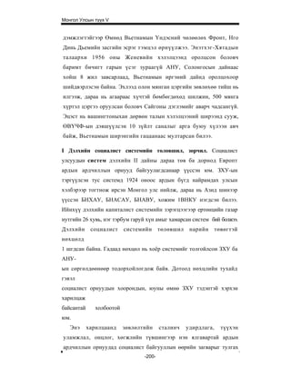 Монгол Улсын түүх V


дэмжлэгтэйгээр Өмнөд Вьетнамын Үндэсний чөлөөлөх Фронт, Нго
Динь Дьемийн засгийн эсрэг тэмцэл өрнүүлжээ. Энэтхэг-Хятадын
талаархи 1956 оны Женевийн хэлэлцээнд оролцсон боловч
баримт бичигт гарын үсэг зураагүй АНУ, Солонгосын дайнаас
хойш 8 жил завсарлаад, Вьетнамын иргэний дайнд оролцохоор
шийдвэрлэсэн байна. Эхлээд олон мянган цэргийн зөвлөхөө тийш нь
илгээж, дараа нь агаараас хүчтэй бөмбөгдөхөд шилжин, 500 мянга
хүртэл цэргээ оруулсан боловч Сайгоны дэглэмийг аварч чадсангүй.
Эцэст нь вашингтоныхан дөрвөн талын хэлэлцээний ширээнд сууж,
ӨВҮЧФ-ын дэвшүүлсэн 10 зүйлт саналыг арга буюу хүлээн авч
байж, Вьетнамын ширэнгийн гацаанаас мултарсан билээ.

I Дэлхийн социалист системийн төлөвшил, зөрчил. Социалист
улсуудын систем дэлхийн II дайны дараа төв ба дорнод Европт
ардын ардчиллын орнууд байгуулагдсанаар үүссэн юм. ЗХУ-ын
тэргүүлсэн тус системд 1924 оноос ардын бүгд найрамдах улсын
хэлбэрээр тогтнож ирсэн Монгол улс нийлж, дараа нь Азид шинээр
үүссэн БНХАУ, БНАСАУ, БНАВУ, хожим 1ВНКУ нэгдсэн билээ.
Ийнхүү дэлхийн капиталист системийн зэрэгцээгээр ертөнцийн газар
нутгийн 26 хувь, нэг тэрбум гаруй хүн амыг хамарсан систем бий болжээ.
Дэлхийн      социалист     системийн      төлөвшил    нарийн      төвөгтэй
нөхцөлд
1 шгдсан байна. Гадаад нөхцөл нь хоёр системийг толгойлсон ЗХУ ба
АНУ-
ын сөргөлдөөнөөр тодорхойлогдож байв. Дотоод нөхцлийн тухайд
гэвэл
социалист орнуудын хоорондын, юуны өмнө ЗХУ тэдэнтэй хэрхэн
харилцаж
байсантай      холбоотой
юм.
   Энэ      харилцаанд     зөвлөлтийн     сталинч    удирдлага,     түүхэн
уламжлал, онцлог, хөгжлийн түвшингээр нэн ялгавартай ардын
ардчиллын орнуудад социалист байгууллын өөрийн загварыг тулгах
                                  -200-
 