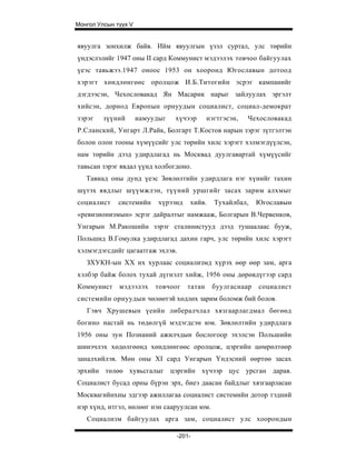 Монгол Улсын түүх V


явуулга зонхилж байв. Ийм явуулгын үзэл суртал, улс төрийн
үндэслэлийг 1947 оны II сард Коммунист мэдээлэх товчоо байгуулах
үеэс тавьжээ.1947 оноос 1953 он хооронд Югославын дотоод
хэрэгт хөндлөнгөөс оролцож И.Б.Титогийн эсрэг кампанийг
дэгдээсэн, Чехословакад Ян Масарик нарыг зайлуулах эргэлт
хийсэн, дорнод Европын орнуудын социалист, социал-демократ
зэрэг    зүүний       намуудыг   хүчээр       нэгтгэсэн,   Чехословакад
Р.Сланский, Унгарт Л.Райк, Болгарт Т.Костов нарын зэрэг зүтгэлтэн
болон олон тооны хүмүүсийг улс төрийн хилс хэрэгт хэлмэгдүүлсэн,
нам төрийн дээд удирдлагад нь Москвад дуулгавартай хүмүүсийг
тавьсан зэрэг явдал үүнд холбогдоно.
   Тавиад оны дунд үеэс Зөвлөлтийн удирдлага нэг хүнийг тахин
шүтэх явдлыг шүүмжлэн, түүний уршгийг засах зарим алхмыг
социалист     системийн     хүрээнд   хийв.     Тухайлбал,   Югославын
«ревизионизмын» эсрэг дайралтыг намжааж, Болгарын В.Червенков,
Унгарын М.Ракошийн зэрэг сталинистууд дээд тушаалаас бууж,
Польшид В.Гомулка удирдлагад дахин гарч, улс төрийн хилс хэрэгт
хэлмэгдэгсдийг цагаатгаж эхлэв.
   ЗХУКН-ын XX их хурлаас социализмд хүрэх өөр өөр зам, арга
хэлбэр байж болох тухай дүгнэлт хийж, 1956 оны дөрөвдүгээр сард
Коммунист мэдээлэх         товчоог    татан    буулгаснаар   социалист
системийн орнуудын чөлөөтэй хөдлөх зарим боломж бий болов.
   Гэвч Хрушевын үеийн либералчлал хязгаарлагдмал бөгөөд
богино настай нь төдөлгүй мэдэгдсэн юм. Зөвлөлтийн удирдлага
1956 оны зун Познаний ажилчдын бослогоор эхэлсэн Польшийн
шинэчлэх хөдөлгөөнд хөндлөнгөөс оролцож, цэргийн цөмрөлтөөр
заналхийлэв. Мөн оны XI сард Унгарын Үндэсний өөртөө засах
эрхийн төлөө хувьсгалыг цэргийн хүчээр цус урсган дарав.
Социалист бусад орны бүрэн эрх, биеэ даасан байдлыг хязгаарласан
Москвагийнхны эдгээр ажиллагаа социалист системийн дотор тэдний
нэр хүнд, итгэл, нөлөөг нэн сааруулсан юм.
   Социализм байгуулах арга зам, социалист улс хоорондын

                                 -201-
 
