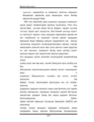 Монгол Улсын түүх V


   харилцааг тодорхойлох нь коммунист ажилчны намуудын
   Москвагийн     зөвлөлгөө      дээр    хөндөгдсөн     эмзэг   бөгөөд
   зөрчилтэй асуудал байв.
      1957 оны зөвлөгөөн дээр социалист орнуудын коммунист
ажшм намын төлөөлөгчдийн гаргасан тунхаглалд: «Төгс тэгш
эрхтэй байх, нутгийн бүрэн бүтэн байдал, төрийн тусгаар
тогтнол, бүрэн эрхт хүндэтгэх, бие биеийн дотоод хэрэгт
үл оролцох» явдлыг соцш орнуудын харилцааны зарчим гэж
анх    томъёолсон     нь   социалист     систем    даасан   орнуудаас
бүрэлдсэн бодит байдалд нийцсэн тодорхойлолт юм.                мөнхүү
тунхаглалд социалист интернационализмын зарчим, тэдгээр
харилцааны салшгүй хэсэг мөн гэсэн заалтыг нэмж оруулсан
нь түүГ халхлан, социалист бусад орны дотоод хэрэгт
оролцох явдлыг зөв 1 зорилготойг практик харуулжээ.
Улс орнуудын түүхэн хөгжлийн онцлогуудтай уялдаатайгаар
coцио
лизмд хүрэх зам өөр өөр, түүнийг байгуулах арга хэлбэр янз
бүр                                                                бай
Москвагийн зөвлөлгөөнүүдийн баримт бичигт зөвшөөрсөн
мөрт                                                                 л
социалист     байгуулалтын        түгээмэл       зүй   тогтол   гэгчийг
сөргүүлэн                                                          тав
байдаг. Үүгээр, пролетарийн диктатурын аль нэг хэлбэр,
ажилчин                                                            анп
удирдлага, марксист-ленинист намыг цөм болгосон улс төрийн
өмчийн нийгэмчлэл, төвлөрсөн төлөвлөлт зэргийг багтаасан
зөвлөлтийн загварыг бусад бүх оронд дууриал болгохыг
баталгаажуулсан                                                 байна.
Эдийн Засгийн Харилцан Туслалцах Зөвлөлийн (ЭЗХТЗ) үйл
ажиллагаа
эхлээд,    гишүүн     орнуудын       худалдааг    зохицуулах,    зарим
үйлдвэрийн     газрыг      хамтран    байгуулахаар      хязгаарлагдаж

                                 -202-
 