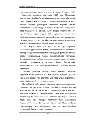 Монгол Улсын түүх V


харилцаа яваандаа зөрчилд орохын үр хөврөлийг агуулж байв.
  Коммунист      ажилчны     намуудын       1957    оны   Москвагийн
зөвлөлгөөн дээр МаоЗэдун ЗХУ-ыг социалист лагерийн цорын
                                   :
ганц тэргүүлэх хүч гэж цохон           тэмдэглэж байсан нь үнэндээ
атомын     бембөг     үйлдвэрлэх       техникийн    баримт    сэлтийг
Зөвлөлтөөс авах тухай нууц хэлэлцээр байгуулсны хариуд аман
дээр мэдэгдсэн үг байжээ. Ачир дээрээ Маогийнхан нэг
хүнийг тахин шүтэх явдал, дайн, хувьсгалын болон энх
тайвнаар зэрэгцэн орших асуудлаар Зөвлөлтийн дэвшүүлсэн
онолын үндэслэл, улс төрийн шугамыг сөрен эсэргүүцсэн
үзэл суртлын кампанийг шатлан явуулсан билээ.
   Тавь, жараад       оны    зааг үеэс      ЗХУ-ын эрх баригчид
Тайваний асуудал болон Хятад, Энэтхэгийн хилийн будилааны
талаар хятадынхаас ялгавартай байр суурь баримталж, атомын
зэвсэг    үйлдвэрлэхэд      туслах      тохиролцооноос     татгалзан,
Хятадад ажиллаж байсан мэргэжилтэн нараа татан авч эдийн
засгийн     тусламжаа       зогсоосноор       Хятад,      Зөвлөлтийн
зөрөлдөөн улс хоорондын харилцааны бүх салбарыг хамран
гүнзгийрэв.
   Хятадад     үсрэнгүй     дэвшил,      ардын     коммуны   бодлого
бүтэлгүй болж «соёлын их хувьсгалыг» дэгдээн, ЗХУ-ыг
номер нэг дайсан гэж зарласан үед хоёр улсын сөргөлдөөн
цэрэг зэвсэглэлийн хүрээнд шилжжээ.
   Хятад-Зөвлөлтийн зөрчил хагаралд шилжснээр социалист
орнуудын нэгдэл улам задарч, дэлхийн социалист систем
удирдах нэг төвтэй байхаа хэрэг дээрээ больжээ. Коммунист
ажилчны намуудын төлөөлөгчдийн 1969 оны Москвагийн
зөвлөгөөнд 14 социалист орны засгийн эрх баригч намаас
таван орны нам (Хятадын Коммунист Нам, Солонгосын
Хөдөлмөрийн нам, Вьетнамын Коммунист Нам, Албаны
Хөделмөрийн Нам, Югославын Коммунистуудын Холбоо)
оролцоогүй байдал үүнийг гэрчилнэ.

                                -204-
 