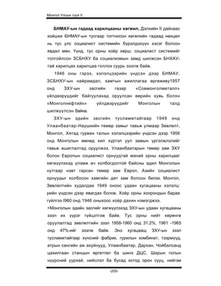 Монгол Улсын түүх V


   БНМАУ-ын гадаад харилцааны хөгжил. Дэлхийн II дайнаас
хойшхи БНМАУ-ын тусгаар тогтносон хөгжлийн гадаад нөхцөл
нь тус улс социалист системийн бүрэлдэхүүн хэсэг болсон
явдал мөн. Үүнд, тус орны хоёр хөрш: социалист системийг
толгойлсон ЗСБНХУ ба социализмын замд шилжсэн БНХАУ-
тай харилцах харилцаа голлох суурь эзэлж байв.
   1946 оны гэрээ, хэлэлцээрийн үндсэн дээр БНМАУ,
ЗСБНХУ-ын найрамдал, хамтын ажиллагаа өргөживу1957
онд      ЗХУ-ын        засгийн        газар      «Совмонголметалл»
үйлдвэрүүдийг байгуулахад оруулсан өөрийн хувь болон
«Монголнефтийн»           үйлдвэрүүдийг           Монголын        талд
шилжүүлсэн байна.
   ЗХУ-ын      эдийн    засгийн       тусламжтайгаар      1949    онд
Улаанбаатар-Наушкийн төмөр замыг тавьж улмаар Зөвлөлт,
Монгол, Хятад гурван талын хэлэлцээрийн үндсэн дээр 1956
онд Монголын өмнөд хил хүртэл уул замын үргэлжлэлийг
тавьж ашиглалтад оруулжээ. Улаанбаатарын төмөр зам ЗХУ
болон Европын социалист орнуудтай манай орны харилцааг
хөгжүүлэхэд үлэмж ач холбогдолтой байсны адил Монголын
нутгаар нэвт гарсан төмөр зам Европ, Азийн социалист
орнуудыг холбосон хамгийн дөт зам болсон билээ. Монгол,
Зөвлөлтийн худалдаа 1949 оноос удаан хугацааны хэлэлц:
рийн үндсэн дээр явагдах болов. Хоёр орны хоорондын бараа
гүйлгээ I960 онд 1946 оныхоос хоёр дахин нэмэгджээ.
<Монголын эдийн засгийг хөгжүүлэхэд ЗХУ-ын удаан хугацааны
зээл их үүрэг гүйцэтгэж байв. Тус орны нийт хөрөнгө
оруулалтад зөвлөлтийн зээл 1958-1960 онд 31.2%, 1961 -1965
онд   47%-ийг     эзэлж    байв.     Энэ      хугацаащ   ЗХУ-ын    зээл
тусламжтайгаар хүнсний фабрик, гурилын комбинат, тээрмүүд,
атрын сангийн аж ахуйнууд, Улаанбаатар, Дархан, Чойбалсанд
цахилгаан станцын өргөтгөл ба шинэ ДЦС, Шарын голын
нүүрсний уурхай, нийслэл ба бусад хотод орон сууц, нийгэм

                                   -205-
 