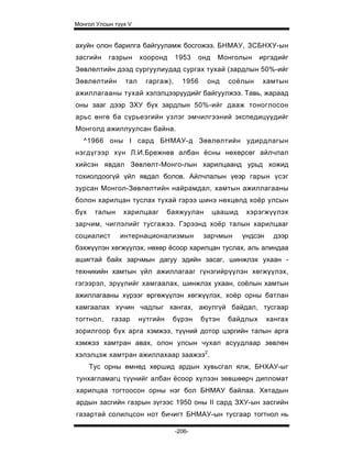 Монгол Улсын түүх V


ахуйн олон барилга байгууламж босгожээ. БНМАУ, ЗСБНХУ-ын
засгийн    газрын     хооронд      1953    онд    Монголын    иргэдийг
Зөвлөлтийн дээд сургуулиудад сургах тухай (зардлын 50%-ийг
Зөвлөлтийн      тал     гаргаж),     1956    онд    соёлын     хамтын
ажиллагааны тухай хэлэлцээрүудийг байгуулжээ. Тавь, жараад
оны зааг дээр ЗХУ бүх зардлын 50%-ийг дааж тоноглосон
арьс өнгө ба сүрьеэгийн узлэг эмчилгээний экспедицүүдийг
Монголд ажиллуулсан байна.
  ^1966 оны I сард БНМАУ-д Зөвлөлтийн удирдлагын
нэгдүгээр хүн Л.И.Брежнев албан ёсны нөхөрсөг айлчлал
хийсэн явдал Зөвлөлт-Монго-лын харилцаанд урьд хожид
тохиолдоогүй үйл явдал болов. Айлчлалын үеэр гарын үсэг
зурсан Монгол-Зөвлөлтийн найрамдал, хамтын ажиллагааны
болон харилцан туслах тухай гэрээ шинэ нөхцөлд хоёр улсын
бүх    талын    харилцааг       баяжуулан        цаашид    хэрэгжүүлэх
зарчим, чиглэлийг тусгажээ. Гэрээнд хоёр талын харилцааг
социалист      интернационализмын           зарчмын       үндсэн     дээр
бэхжүүлэн хөгжүүлэх, нөхөр ёсоор харилцан туслах, аль алиндаа
ашигтай байх зарчмын дагуу эдийн засаг, шинжлэх ухаан -
техникийн хамтын үйл ажиллагааг гүнзгийрүүлэн хөгжүүлэх,
гэгээрэл, эрүүлийг хамгаалах, шинжлэх ухаан, соёлын хамтын
ажиллагааны хүрээг өргөжүүлэн хөгжүүлэх, хоёр орны батлан
хамгаалах хүчин чадлыг хангах, аюулгүй байдал, тусгаар
тогтнол,    газар     нутгийн    бүрэн      бүтэн   байдлых        хангах
зорилгоор бүх арга хэмжээ, түүний дотор цэргийн талын арга
хэмжээ хамтран авах, олон улсын чухал асуудлаар зөвлөн
хэлэлцэж хамтран ажиллахаар заажээ2.
      Тус орны өмнөд хөршид ардын хувьсгал ялж, БНХАУ-ыг
тунхагламагц түүнийг албан ёсоор хүлээн зөвшөөрч дипломат
харилцаа тогтоосон орны нэг бол БНМАУ байлаа. Хятадын
ардын засгийн газрын зүгээс 1950 оны II сард ЗХУ-ын засгийн
газартай солилцсон нот бичигт БНМАУ-ын тусгаар тогтнол нь

                                   -206-
 