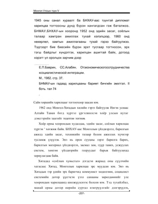 Монгол Улсын түүх V


1945 оны санал хураалт ба БНХАУ-аас түүнтэй дипломат
харилцаа тогтоосны дунд бүрэн хангагдсан гэж баталжээ.
БНМАУ,БНХАУ-ын хооронд 1952 онд эдийн засаг, соёлын
талаар      хамтран      ажиллах      тухай     хэлэлцээр,     1960   онд
нөхөрлөл,     хамтын     ажиллагааны         тухай    гэрээ   байгуулжээ.
Тэдгээрт бие биесийн бүрэн эрхт тусгаар тогтносон, эрх
тэгш байдлыг хүндэтгэх, харилцан ашигтай байх, дотоод
хэрэгт үл оролцох зарчим дээр


    Е.П.Баврин,       СС.Алабян.     Отэкономическогосотрудничества
    ксоциалистической интеграции.
    М., 1982. стр. 37.
    БНМАУ-ын гадаад харилцааны баримт бичгийн эмхтгэл. II
    боть. тал 74
    .

Сайн хөршийн харилцааг тогтоохоор заасан юм.
    1962 онд Монгол-Хятадын хилийн гэрээ байгуулж Ингэн уснаас
Алтайн Таван богд хүртэл үргэлжилсэн хоёр улсын нутаг
дэвсгэрийн заагийг тодотгон тогтоов.
   Хоёр орны хоорондын худалдаа, эдийн засаг, соёлын харилцаа
түргэн ' хөгжиж байв. БНХАУ-аас Монголын үйлдвэрлэл, барилгын
ажилд эдийн засаг, техникийн талаар болон ажиллах хүчнээр
тусламж үзүүлэв. Энэ нь орон сууцны зэрэг барилга барих,
барилгын материал үйлдвэрлэх, засмал зам, гүүр тавих, усжуулах
систем,   хөнгөн       үйлдвэрийн     газруудыг       барьж   байгуулахад
зориулагдаж байв.
   Хятадад «соёлын хувьсгал» дэгдсэн жараад оны сүүлчийн
хагасаас Хятад, Монголын харилцаа эрс муудсан юм. Энэ нь
Хятадын тэр үеийн эрх баригчид коммунист хөдөлгөөн, социалист
системийн    дотор     үүсгэсэн     үзэл    санааны    зөрөлдөөнийг   улс
хоорондын харилцаанд шилжүүлснээс болсон юм. Тэд тухайлбал,
манай орны дотор өөрийн суртал нэвтрүүлгийг дэлгэрүүлэх,
                                    -207-
 