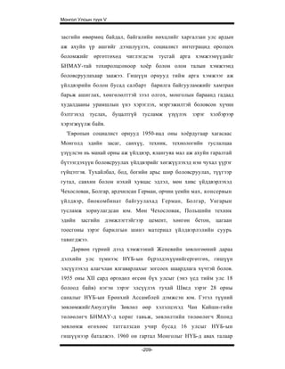 Монгол Улсын түүх V


засгийн өвөрмөц байдал, байгалийн нөхцлийг харгалзан улс ардын
аж ахуйн үр ашгийг дээшлуүлэх, социалист интеграцид оролцох
боломжийг өргөтгөхөд чиглэгдсэн тусгай арга хэмжээнүүдийг
БНМАУ-тай тохиролцсоноор хоёр болон олон талын хэмжээнд
боловсруулахаар заажээ. Гишүүн орнууд тийм арга хэмжээг аж
үйлдвэрийн болон бусад салбарт барилга байгууламжийг хамтран
барьж ашиглах, хөнгөлөлттэй зээл олгох, монголын бараанд гадаад
худалдааны урамшлын үнэ хэрэглэх, мэргэжилтэй боловсон хүчин
бэлтгэхэд    туслах,   буцалтгүй   тусламж   үзүүлэх   зэрэг   хэлбэрээр
хэрэгжүүлж байв.
  'Европын социалист орнууд 1950-иад оны хоёрдугаар хагасаас
Монголд эдийн засаг, санхүү, техник, технологийн туслалцаа
үзүүлсэн нь манай орны аж үйлдвэр, ялангуяа мал аж ахуйн гаралтай
бүтээгдэхүүн боловсруулах үйлдвэрийг хөгжүүлэхэд нэн чухал үүрэг
гүйцэтгэв. Тухайлбал, бод, богийн арьс шир боловсруулах, түүгээр
гутал, савхин болон нэхий хувцас эдлэл, мөн хивс үйддвэрлэхэд
Чехословак, Болгар, ардчилсан Герман, орчин үеийн мах, консервын
үйлдвэр, биокомбинат байгуулахад Герман, Болгар, Унгарын
тусламж зориулагдсан юм. Мөн Чехословак, Польшийн техник
эдийн засгийн дэмжлэгтэйгээр цемент, хөнгөн бетон, цагаан
тоосгоны зэрэг барилгын шинэ материал үйлдвэрлэлийн суурь
тавигджээ.
    Дөрвөн гүрний дээд хэмжээний Женевийн зөвлогөөний дараа
дэлхийн улс түмнээс НҮБ-ын бүрэлдэхүүнийгергөтгөх, гишүүн
элсүүлэхэд алагчлан ялгаварлахыг зогсоох шаардлага хүчтэй болов.
1955 оны XII сард өргөдөл өгсөн бүх улсыг (энэ үед тийм улс 18
болоод байв) нэгэн зэрэг элсүүлэх тухай Швед зэрэг 28 орны
саналыг НҮБ-ын Ерөнхий Ассамблей дэмжсэн юм. Гэтэл түүний
зөвлөмжийгАюулгүйн Зөвлөл өөр хэлэлцэхэд Чан Кайши-гийн
төлөөлөгч БНМАУ-д хориг тавьж, зөвлөлтийн төлөөлөгч Японд
зөвлөмж өгөхөөс татгалзсан учир бусад 16 улсыг НҮБ-ын
гишүүнээр баталжээ. 1960 он гартал Монголыг НҮБ-д авах талаар

                                   -209-
 