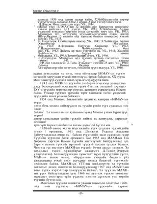 Монгол Улсын түүх V


     зохиолд 1939 онд зарим засвар хийж, Х.Чойбалсангийн нэрээр
:    хэвлүүлсэн нь гадаадад Орос, Герман, Хятад хэлээр хэвлэгджээ.
:     Л.Дэндэв. Монголын товч түүх. УБ., 1934.
  ' «Манай улс» (БНМАУ-ын 12 жнлийн ойн баярынтөв комиссоос
     хэвлэн нийтлэв). 1,11 дэвтэр. УБ., 1933; Х.Чойбалсан. Ардын
     үндэсний хувьсгалт цэргийн аугаа хогжлийн тонч зам. УБ., 1935;
     Монголын эрт, эдүгээгийн хуульцаазынтүүхийи сэдэв, дэвтэр
     (ШүүхЯвдлын 10 жилийн ойд зориулж баярын комиссоос хэвлэн
4    гаргав). УБ., 1935.
      Ш.Нацагдорж. Сүхбаатарын намтар. УБ., 1943; Х.Чойбалсан. Ардын
      Хатанбаатар                                           Магсаржав.
      УБ. 1942; Ц.Цэдэнжав. Партизан Хасбаатар. УБ.. 1942;
      Г.Навааннамжил.                 Чойбалсангийн                 бага
      нас. УБ.. 1942; Дайсны ар талд нэвтэрсэн нь. УБ., 1944; Жанжин
      Чойбалсан                       баруун                     замын
5     байлдаанд. УБ., 1945; ЗоригтбаатарТогтох. УБ., 1946.
      Л.Дүгэрсүрэн. Монголын ард түмнип тусгаар гоггнолын телөө
      тэмиэл.            1943.         2          дахь          удаагаа
      1945 онд хэвлэгдсэн; Л.Тойв. Хувьсгалт цэргийн 25 жил. УБ., 1946;
      Дотоод                       Явдлын                        Яамны
      хязгаарын иэргийн хогм<илт, тэмцлийн түүхт явдлууд. УБ., 1946.
ардын хувьсгалын их тэгш, тэгш ойнуудаар БНМАУ-ын түүхэн
хөгжлийг харуулсан тусгай эмхтгэлүүд гаргаж байсан нь XX зууны
Монголын түүх судлалд зохих хувь нэмэр оруулж байв.
     1 9 4 7 онд МУИС-д түүхийн салбарыг нээснээр дотооддоо
дээд боловсролтой мэргэжсэн түүхч бэлтгэж эхэлсний зэрэгцээ
ЗХУ-д түүхийн мэргэжлээр оюутан, аспирант суралцуулах болсон
байна. Улмаар түүхчид эрдмийн зэрэг хамгаалж эхлэн, үндэсний
түүхчдийн шинэ үе өсөн бойжжээ.
     1954 онд Монгол, Зөвлөлтийн эрдэмтэд хамтран «БНМАУ-ын
түүх»                                                             |
нэгэн боть зохиол нийтлүүлсэн нь тухайн үеийн түүх судлалын том
ололт                                                             |
байлаа1 . Эл зохиол нь цаг хугацааны хувьд Монгол улсын бүрэн түүх,
түүний                                                            
дотор хувьсгалын үеийн түүхийг нийтэд нь хамруулж, марксист-
ленинист                                                          |
арга зүйг баримтлан бичсэн анхны дорвитой бүтээл юм.                '?
     1950-60 оноос эхлэн мэргэжлийн түүх судлаач эрдэмтдийн
эгнээ  өргөжиж, 1961 онд Шинжлэх Ухааны Академи
байгуулагдахад өмнө нь  байсан түүх-эдийн засаг судлалын газар
Түүхийн хүрээлэн болж өргөжжээ. Бас 1955 онд МАХН-ын Төв
Хорооны дэргэдэх Намын түүхийн институтийг байгуулснаар эрх
баригч намын түүхийг иргэний түүхтэй хослон судлах болжээ.
Чингээд тус институт МАХН-ын түүхийг бичих ажлыг эхэлжээ. Эл
зохиолын эхний хувилбарыг академич Д.Төмөр-Очирын
удирдлагаар боловсруулахдаа хувьсгалт нууц бүлгүүдийн үүсэл,
МАН-ын шинж чанар, «баруунтан» гэгчдийн бодлого үйл
ажиллагааны тухай зэрэг асуудлыг нэлээд бодитой дүгнэхийг
оролдсон байна. МАХН-ын УТТ-ны шийдвэрээр эл түүхийн
зохиолыг дахин шинэчлэн боловсруулснаар 1967 онд «МАХН-ын
товч түүх» нэртэйгээр хэвлүүлсэн байна 2 . Эл түүх нь МАХН-
ын үүсч байгуулагдсан үеэс 1966 он хүртэлх түүхэн замналыг
марксист онол-арга зүйн үүднээс нэгтгэн дүгнэсэн улс төрийн
түүхийн бүтээл юм.
     Монголын түүхийн шинжлэх ухааны томоохон ололт бол 1960-
 аад      оны    сүүлчээр     «БНМАУ-ын       түүх»-ийн    гурван

                                  -21-
 