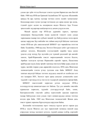 Монгол Улсын түүх V


улсын эрх зүйн этгээд болгодог хэмээх хуучин баримтлал амь бөхтэй
байв. 1960 онд НҮБ-ын Ерөнхий Ассамблекн XV чуулган «Колонийн
орнууд ба ард түмэнд тусгаар тогтнол олгох тухай» тунхаглалыг
баталснаар шинэ тутам тусгаар тогтносон улс орны нөлөө эрс өсөж,
тэдний үүрэг нелөө нь өндөржсөн явдал Монгол Ард Улсын
эрмэлзлийг шударгаар шийдвэрлэхэд дөхөм үзүүлсэн юм.
     Манай    ардын   төр    НҮБ-ын     дүрмийн   зорилт,     зарчмыг
зөвшөөрөн биелүүлэхийн төлөө идэвхтэй тэмцэгч олон улсын
харилцааны чадвар төгс субъект мөнийг тус байгууллагад элсэн орсон
цагаас харуулав. Бүх нийтийн энх тайван аюулгүй байдлыг хангахын
төлөө НҮБ-ын үйл ажиллагаатай БНМАУ хүч чармайлтаа нэгтгэж
байв. Тухайлбал, 1960-аад онд Энэтхэг-Хятадын хойгт үргэлжилсэн
дайныг зогсоох, Женевийн хэлэлцээрийг нарийн чанд сахих
үндсэн дээр энэхүү бүс нутгийн улс түмний үндэсний эрх ашгийг
хангах, Араб-Израилийн зэвсэгт мөргөлдөөнийг төгсгөл болгох,
Арабын эзлэгдсэн нутгаас Израилийн цэргийг гаргах, Палестины
арабчуудын хууль ёсны эрхийг хангахад чиглэсэн байр суурь улсын их
хурал, засгийн газрын удаа дараагийн мэдэгдэл, НҮБ дахь Монголын
төлөөлөгчдийн хэлсэн үгэнд тусгалаа олж байв. БНМАУ Азид
хамтын аюулгүй байдал тогтоох асуудалд онцгой ач холбогдол өгч
энэ талаархи ЗХУ, Энэтхэг зэрэг орны саналыг дэмжихийн хамт
түүнийг хэрэгжүүлэхэд чиглэсэн тодорхой санаачилга гаргаж байв.
   БНМАУ      зэвсэглэлийг   хориглон    устгах   асуудлыг     НҮБ-д
хэлэлцүүлэхээр санаачлагчдын нэг байлаа. Тус улс цөмийн зэвсгийн
туршилтыг    хориглох,   түүнийг   дэлгэрүүлэхгүй     байх,     хими,
бактериологийн зэвсгийг дайнд хэрэглэхийг цаазлан хориглох
талаар байгуулсан олон улсын гэрээ конвен-цуудад анхны эгнээнд
нэгдэн орж байв. 1969 онд Монголын төлөөлөгчийг Женев дахь
зэвсэг хураах хорооны бүрэлдэхүүнд оруулсан байна.
   Колонийн тогтолцооны эсрэг тэмцэлд түүхэн эргэлт гарсан үед
НҮБ-д элссэн Монгол улс хүн төрөлхтний хөгжилд ноцтой саад
учруулсан энэхүү хилэнцэт үзэгдэл, түүний аливаа хэлбэр, илрэлийг

                               -213-
 