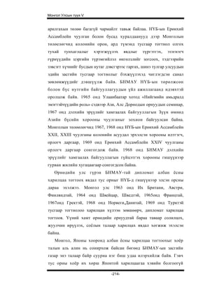 Монгол Улсын түүх V


арилгахын төлөө багагүй чармайлт тавьж байлаа. НҮБ-ын Ерөнхий
Ассамблейн чуулган болон бусад хуралдаанууд дээр Монголын
төлөелөгчид колонийн орон, ард түмэнд тусгаар тогтнол олгох
тухай    тунхаглалыг   хэрэгжүүлэх     явдлыг   түргэтгэх,   эзэгнэгч
гүрнүүдийн цэргийн түрэмгийлэл өнгөлзлийг зогсоох, тэдгээрийн
зэвсэгт хүчнийг бусдын нутаг дэвсгэрээс гаргах, шинэ тулгар улсуудын
эдийн засгийн тусгаар тогтнолыг бэхжүүлэхэд чиглэгдсэн санал
зөвлөмжүүдийг дэвшүүлж байв. БНМАУ НҮБ-ын төрөлжсөн
болон бүс нутгийн байгууллагуудын үйл ажиллагаанд идэвхтэй
оролцож байв. 1965 онд Улаанбаатар хотод «Нийгмийн амьдралд
эмэгтэйчүүдийн роль» сэдвээр Ази, Алс Дорнодын орнуудын семинар,
1967 онд дэлхийн эрүүлийг хамгаалах байгууллагын Зүүн өмнөд
Азийн бүсийн хорооны чуулганыг зохион байгуулсан байна.
Монголын төлөөлөгчид 1967, 1968 онд НҮБ-ын Ерөнхий Ассамблейн
XXII, XXIII чуулганы колонийн асуудал эрхэлсэн хорооны илтгэгч,
орлогч даргаар, 1969 онд Ерөнхий Ассамблейн XXIV чуулганы
орлогч даргаар сонгогдож байв. 1968 онд БНМАУ дэлхийн
эрүүлийг хамгаалах байгууллагын гүйцэтгэх хорооны гишүүнээр
гурван жилийн хугацаагаар сонгогдсон байна.
   Өрнөдийн улс гүрэн БНМАУ-тай дипломат албан ёсны
харилцаа тогтоох явдал тус орныг НҮБ-д гишүүнээр элсэн орсны
дараа эхэлжээ. Монгол улс 1963 онд Их Британи, Австри,
Финляндтай, 1964 онд Швейцар, Шведтэй, 1965онд Францтай,
1967онд Гректэй, 1968 онд Норвеги,Данитай, 1969 онд Турктэй
тусгаар тогтнолоо харилцан хүлээн зөвшөөрч, дипломат харилцаа
тогтоов. Үүний хамт өрнөдийн орнуудтай бараа таваар солилцох,
жуулчин ирүүлэх, соёлын талаар харилцах явдал хөгжиж эхэлсэн
байна.
   Монгол, Японы хооронд албан ёсны харилцаа тогтоохыг хоёр
талын аль алин нь сонирхож байсан бөгөөд БНМАУ-ын засгийн
газар энэ талаар байр сууриа нэг биш удаа илэрхийлж байв. Гэвч
тус орны хоёр их хөрш Японтой харилцаагаа хэвийн болгоогүй

                               -214-
 