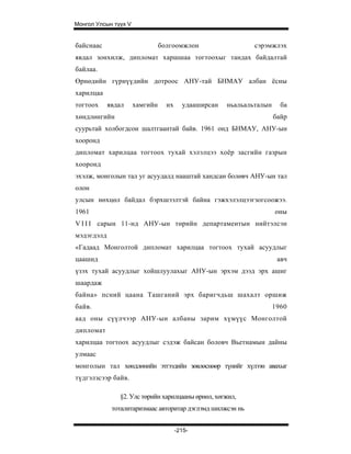 Монгол Улсын түүх V


байснаас                        болгоомжлон                   сэрэмжлэх
явдал зонхилж, дипломат харшшаа тогтоохыг тандах байдалтай
байлаа.
Өрнөдийн гүрнүүдийн дотроос АНУ-тай БНМАУ албан ёсны
харилцаа
тогтоох     явдал     хамгийн     их     удааширсан   ньальальталын     ба
хөндлөнгийн                                                           байр
суурьтай холбогдсон шалтгаантай байв. 1961 онд БНМАУ, АНУ-ын
хооронд
дипломат харилцаа тогтоох тухай хэлэлцээ хоёр засгийн газрын
хооронд
эхэлж, монголын тал уг асуудалд нааштай хандсан болөвч АНУ-ын тал
олон
улсын нөхцөл байдал бэрхшээлтэй байна гэжхэлэлцээгзогсоожээ.
1961                                                                  оны
V I I I сарын 11-нд АНУ-ын төрийн департаментын нийтэлсэн
мэдэгдэлд
«Гадаад Монголтой дипломат харилцаа тогтоох тухай асуудлыг
цаашид                                                                 авч
үзэх тухай асуудлыг хойшлуулахыг АНУ-ын эрхэм дээд эрх ашиг
шаардаж
байна» псний цаана Ташганий эрх баригчдьш шахалт оршиж
байв.                                                                 1960
аад оны сүүлчээр АНУ-ын албаны зарим хүмүүс Монголтой
дипломат
харилцаа тогтоох асуудлыг сэдэж байсан боловч Вьетнамын дайны
улмаас
монголын тал хөндлөнийн этгээдийн зөвлөснөөр түнийг хүлээн авахыг
түдгэлзсээр байв.

               §2. Улс төрийн харилцааны өрнөл, хөгжил,
             тоталитаризмаас авторитар дэглэмд шилжсэн нь


                                       -215-
 