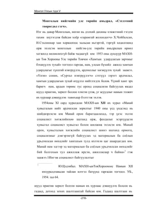 Монгол Улсын түүх V


      Монголын нийгмийн улс төрийн амьдрал, «Сэхээтний
      төөрөгдөл гэгч».
 Нэг нь даяар Монголын, нөгөө нь дэлхий дахины хэмжээний гэгдэн
 тахин шүтэгдэж байсан хоёр «гарамгай жолоодогч» Х.Чойбалсан,
 И.Сталиннар хан xopвoorooc хальсан ньтэртэй, тэргүй хөдөлгөөнд
 орж эхэлсэм монголын       нийгэм-улс төрийн амьдралын өрнөл
 хегжилд нөлөөлөхгүй байж чадаагүй юм 1953 оны дундуур МАХН-
 ын Төв Хорооны Улс төрийн Товчоо «Хамтын удирдлагын зарчмыг
 бэхжүүлэх тухай» тогтоол гаргаж, нам, улсын бүхийл ажилд хамтын
 удирдлагыг гүнзгий нэвтрүүлэх, ардчиллыг хөгжүүлэх тухай заажээ.
 «Үнэн» сонин, «Суртал нэвтрүүлэгч» сэтгүүл зэрэгт ардчилал,
 хамтын удирдлагын тухай өгүүлэл нийтлэгдэх болов. Үүний хамт эрх
 баригч нам, ардын төрөөс тус оронд социализм байгуулах явдал
 шууд практик, зорилт боллоо хэмээн үзэж, уг асуудлыг намын ээлжит
 их хурлаар дэвшүүлэн тавихаар бэлтгэж эхлэв.
      1954оны XI сард хуралдсан МАХН-ын XII их хурал «Манай
 хувьсгалын нийт ардчилсан зорилтыг 1940 оны үед үндсэнд нь
 шийдвэрлэсэн юм Манай орон барагцаалахад, тэр үеэс эхлэн
 социалист хөгжлийнхөө шатанд орж, феодалыг эсэргүүцсэн
 хувьсгал социалист хувьсгал болон шилжиж эхэлсэн юм. Манай
 орон, хувьсгалын хөгжлийн социалист шинэ шатанд ормогц,
 социализмыг дэягэрэнгүй байгуулах эд материалын ба соёлын
 урьдчилсан нөхцлийг хангахын тулд ихээхэн цаг шаардагдах юм.
 Манай нам эдгээр эд материалын ба соёлын урьдчилсан нөхцлийг
 бий болгохын тул ажиллаж ирсэн, ажилласаар ч байна» 1 гэж
 заажээ.1Ингэж социалист байгуулалтыг

  !
                  Ю.Цэдэнбал. МАХН-ынТовХорооноос Намын XII
      иххуралдтавьсан тайлан илтгэл батүүнд гаргасан тогтоол. УБ.,
      1954. тал 64.

шууд практик зорилт болгон намын их хурлаас дэвшүүлэх болсон нь
гадаад, дотоод зохих шалтгаантай байсан юм. Гадаад шалтгаан нь

                               -216-
 
