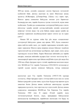 Монгол Улсын түүх V


ЗХУ-ын нөлөө, дэлхийн социалист систем бүрэлдэн тогтсонтой
холбоотой байв. Дотоод шалтгаан нь шинэ Монголын анхны
эрдэмтэд (Н.Жагварал, Д.Төмөр-Очир, Л.Цэнд г.м.) төрөн гарч,
Монгол оронд соииализм байгуулах онолын үзэл баримтлал
боловсруулан нам, төрийн бодлогод тусгаж эхэлсэнтэй, юуны өмнө
холбогдоно. Тухайн үед «социализмыг дэлгэрэнгүй байгуулах» хэмээх
ойлголтыг хувийн өмчийг устгаж,/нийгмийн өмчийн үнэмлэхүй
ноёрхлыг тогтоох явдал гэж үзэж байсан учраас ардын хувийн аж
ахуйтныг хоршоолох ньхойшлуулшгүй зорилт хэмээн тус их хурал
үзжээ."
   Намын XII их хурлаас хойш бүх үйл явдал «социализмыг
дэлгэрэнгүй байгуулах» уриан дор өрнөж, ЗХУ, бусад социалист
орны нийгэм-эдийн засаг, улс төрийн харилцааны хөгжлийн эерэг,
сөрөг туршлагыг Монгол орны өвөрмөц нөхцөл байдлыг төдийлөн
харгалзахгүйгээр догматикаар хуулбарлан, яарч даарч, хагас дутуу
хэрэгжүүлж эхэлсэн байна. Харин Монголын нийгмийн улс төрийн
амьдрал, ялангуяа нийгмийн шударга ёсыг тогтоох чиглэлээр бас ч
чамлахааргүй зарим ахиц гарч байсан юмДТийм чухал үйл явдал бол
1954 онд «Порт-Артурын хэрэг» гэгчийг нарийвчлан шалгасан явдал
IOM .   MAXH- ЫН У ЛС төрийн Товчооны (1954-XII-9) тогтоолоор уг
хэргийг судлан шалгах комиссыг байгуулж, энэхүү комиссын



шалгалтын дүнг Улс төрийн Товчооны (1955-V-18) хурлаар
хэлэлцээд, «Порт-Артурын хэрэг» гэгчээр шийтгэгдэн хилс ял эдэлж
байсан хүмүүсийг суллан тавих, хууль ёсыг бүдүүлгээр зөрчсөн хууль
хяналтын болон Дотоод яамны холбогдох ажилтнуудад хуулийн
хариуцлага хүлээлгэх, гэмт хэрэгтэнд хүч хэрэглэхийг Дотоод яамны
удирдлагад зөвшөөрсөн МАХН-ын Төв Хорооны Улс төрийн
Товчооны       1942   оны   II    сарын     24-ний     өдрийн   нууц
тогтоолыгхүчингүй     болгох,    шүүх,    прокурорын    байгууллагын
ажлыгүндсээр ньсайжруулж, нарийвчлан шалгагдаж гэм буруу нь

                                 -217-
 