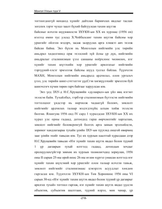 Монгол Улсын түүх V


тогтоогдоогүй нөхцөлд хүнийг дайчлан баривчлах явдлыг таслан
зогсоох зэрэг чухал заалт бүхий байгуулсан тахин шүтэж
байсныг илчлэн шүүмжилсэн ЗХУКН-ын XX их хурлаас (1956 он)
нэлээд өмнө тус улсад Х.Чойбалсанг тахин шүтэж байсны хор
уршгийг ойлгон мэдэрч, засаж залруулах арга хэмжээ авч эхэлж
байсан байна. Энэ бүхэн нь Монголын нийгмийн улс төрийн
амьдрал хөдөлгөөнд орж эхэлсний зүй ёсны үр дүн, нийгмийн
амьдралыг сталинизмын үзэл санааны ноёрхлоос чөлөөлөх, нэг
хүнийг   тахин    шүтэхийн    хор   уршгийг   арилгахыг       нийгмийн
тэргүүний-хэсэг эрмэлзэж байсны шууд тусгал байлаа. Түүнчлэн
МАХН, Монголын нийгмийн амьдралд ардчилал, олон ургальч
үзэл, улс төрийн шинэ сэтгэлгээг үүсСгэн хөгжүүлэхийг эрмэлзэн буй
шинэчлэгч хүчин төрөн гарч байгааг харуулсан юм.
    Энэ үед ЗХУ-д Н.С.Хрущевийн «дулаарал»-ын үйл явц нэгэнт
эхэлсэн байв. Тухайлбал, тэрбээр сталинизмын бүтээсэн нийгмийн
тогтолцоог    үндсээр   нь    өөрчилж   чадаагүй    боловч,    зөвлөлт
нийгмийг ардчилах талаар мэдэгдэхүйц алхам хийж эхэлсэн
бөлгөө. Ялангуяа 1956 онд IV сард 1 хуралдсан ЗХУКН-ын XX их
хурал улс орны гадаад, дотоодод гарш өөрчлөлтийг харгалзан,
зөвлөлт нийгмийг боловсронгуй болгох арга замын эрэлхийлсэн,
зоримог хандлагаараа тухайн үеийн ЗХУ-ын түүхэнд онцгой өвөрмөц
зааг үеийн эхийг тавьсан юм. Тус их хурлын хаалттай хуралдаан дээр
Н.С.Хрущевийн тавьсан «Нэг хүнийг тахин шүтэх явдал болон түүний
1   үр   дагаврын     тухай   илтгэлд   гадаад,    дотоодын     зочдыг
оролцуулахгүйгээр зөвхөн их хурлын төлөөлөгчдөд зориулан, 1956
оны II сарын 25-ны орой-ноос 26-ны өглөө хүртэл уншсан илтгэлд нэг
хүнийг тахин шүтсэний хор уршгийг олон талаар илчлэн тавьж,
зөвлөлт нийгмийг сталинизмаас цэвэрлэх             асуудлыг    хөндөн
гаргасан юм. Түүнчлэн ЗХУКН-ын Төв Хорооноос 1956 оны VI
сарын 30-нд «Нэг хүнийг тахин шүтэх явдал болон түүний үр дагаврыг
арилгах тухай» тогтоол гаргаж, нэг хүнийг тахин шүтэх явдал үүссэн
объектив, субъектив шалтгаан, түүний илрэл, мөн чанар, үр

                                -218-
 