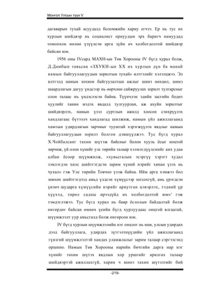 Монгол Улсын түүх V


дагаварын тухай асуудалд боломжийн хариу егчээ. Ер нь тус их
хурлын шийдвэр нь социалист орнуудын эрх баригч намуудад
томоохон нөлөө үзүүлсэн арга зүйн ач холбогдолтой шийдвэр
байсан юм.
     1956 оны IVсард МАХН-ын Төв Хорооны IV бүгд хурал болж,
Д.Дамбын тавьсан «ЗХУКН-ын XX их хурлын дүн ба манай
намын байгууллагуудын зорилтын тухай» илтгэлийг хэлэлцжээ. Эл
илтгэлд намын зохион байгуулалтын ажлыг шинэ нөхцөл, шинэ
шаардлагын дагуу үндсээр нь өөрчлөн сайжруулах зорилт тулгарсныг
олон талаас нъ үндэслэсэн байна. Түүнчлэн эдийн засгийн бодит
хуулийг танин мэдэх явдалд тулгуурлан, аж ахуйн зорилтыг
шийдвэрлэх,    намын     үзэл   суртлын    ажилд   хоосон    сэнхрүүлэх
хандлагаас бүтээлч хандлагад шилжиж, намын үйл ажиллагаанд
хамтын удирдлагын зарчмыг тууштай хэрэгжүүлэх явдлыг намын
байгууллагуудын зорилт болгон дэвшүүлжээ. Тус бүгд хурал
Х.Чойбалсанг тахин шүтэж байсныг болон хууль ёсыг ноцтой
зөрчиж, үй олон хүнийг улс төрийн талаар хэлмэгдүүлснийг анх удаа
албан ёсоор шүүмжилж, «хувьсгалын эсэргүү хэрэгт худал
зэмлэгдэн хилс шийтгэгдсэн зарим хүний нэрийг хянан үзэх нь
чухал» гэж Улс төрийн Товчоо үзэж байна. Ийм арга хэмжээ бол
зөвхөн шийтгэгдээд амьд үлдсэн хүмүүсээр зогсохгүй, амь үрэгдсэн
үнэнч шударга хүмүүсийн нэрийг ариутган цэвэрлэх, тэдний үр
хүүхэд,   төрөл       садны ирээдүйд их холбогдолтой юм»' гэж
тэмдэглэжээ. Тус бүгд хурал нь баяр ёслолын байдалтай болж
өнгөрдөг байсан өмнөх үеийн бүгд хурлуудаас онцгой ялгаатай,
шүүмжлэлт уур амьсгалд болж өнгөрсөн юм.
     IV бүгд хурлын шүүмжлэлийн нэг онцлог нь нам, улсын удирдах
дээд байгууллага,       удирдах   зүтгэлтнүүдийн     үйл    ажиллагаанд
гүнзгий шүүмжлэлтэй хандах уламжлалыг зарим талаар сэргээсэнд
оршино. Намын Төв Хорооны нарийн бичгийн дарга нар нэг
хүнийг    тахин   шүтэх    явдлын    хор   уршгийг    арилгах    талаар
шийдвэртэй ажиллахгүй, харин ч шинэ тахин шүтэлтийг бий

                                  -219-
 