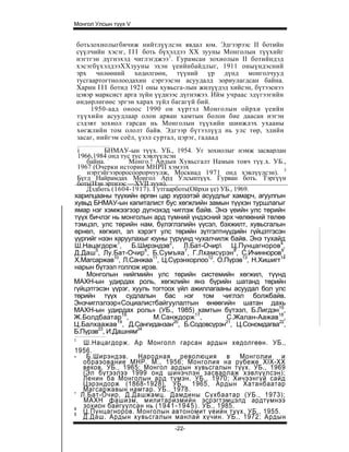 Монгол Улсын түүх V


    ботьзохиолыгбичиж нийтлүүлсэн явдал юм. Эдгээрээс II ботийн
    сүүлчийн хэсэг, I I I боть бүхэлдээ XX зууны Монголын түүхийг
    нэгтгэн дүгнэхэд чиглэгджээ3. Гурамсан зохиолын II ботийндэд
    хэсэгбүхэлдээХХзууны эхэн үеийнбайдлыг, 1911 оныүндэсний
    эрх чөлөөний хөдөлгөөн, түүний үр дүнд монголчууд
    тусгаартогтнолоодахин сэргээсэн асуудалд зориулагдсан байна.
    Харин I I I ботид 1921 оны хувьсга-лын жилүүдэд хийсэн, бүтээснээ
    цэвэр марксист арга зүйн үүднээс дүгнэжээ. Ийм учраас эдүгээгийн
    өндөрлөгөөс эргэн харах зүйл багагүй бий.
         1950-аад оноос 1990 он хүртэл Монголын ойрхи үеийн
    түүхийн асуудлаар олон арван хамтын болон бие даасан нэгэн
    сэдэвт зохиол гарсан нь Монголын түүхийн шинжлэх ухааны
    хөгжлийн том ололт байв. Эдгээр бүтээлүүд нь улс төр, эдийн
    засаг, нийгэм соёл, үзэл суртал, цэрэг, гадаад
 i        БНМАУ-ын түүх. УБ., 1954. Уг зохиолыг нэмж засварлан
 1966,1984 :онд тус тус хэвлүүлсэн
    байна.         Монго.! Ардын Хувьсгалт Намын товч түү.х. УБ.,
 1967 (Очерки истории МНРП хэмээх
    нэртэйгээроросоорорчуулж, Москиад 1971 онд хэвлүүлсэн). 3
 Бүгд Найрамдах Монгол Ард Улсынтүүх. Гурван боть. Тэргүүн
 боть(Нэн эртнээс —XVII зуун).
    Дэдботь (1604-1917). Гутгаарботь(Ойрхи үе) УБ., 1969.
харилцааны түүхийн өргөн цар хүрээтэй асуудлыг хамарч, агуулгын
хувьд БНМАУ-ын капиталист бус хөгжлийн замын түүхэн туршлагыг
ямар нэг хэмжээгээр дүгнэхэд чиглэж байв. Энэ үеийн улс төрийн
түүх бичлэг нь монголын ард түмний үндэсний эрх чөлөөний төлөө
тэмцэл, улс төрийн нам, бүлэглэлийн үүсэл, бэхжилт, хувьсгалын
өрнөл, хөгжил, эл хэрэгт улс төрийн зүтгэлтнүүдийн гүйцэтгэсэн
үүргийг нээн харуулахыг юуны түрүүнд чухалчилж байв. Энэ тухайд
Ш.Нацагдорж1, Б.Ширэндэв2, Л.Бат-Очир Ц.Пунцагноров4,
Д.Даш5, Лу.Бат-Очир6, Б.Сумъяа7, Г.Лхамсүрэн8, С.Ичинноров9,
Х.Магсаржав10, Л.Санжаа11, Ц.Сүрэнхорлоо12. О.Пүрэв13, Н.Хишигт14
нарын бүтээл голлож ирэв.
    Монголын нийгмийн улс төрийн системийн хөгжил, түүнд
МАХН-ын удирдах роль, хөгжлийн янз бүрийн шатанд төрийн
гүйцэтгэсэн үүрэг, хууль тогтоох үйл ажиллагааны асуудал бол улс
төрийн түүх судлалын бас нэг том чиглэл болжбайв.
Энэчиглэлээр«Социалистбайгуулалтын өнөөгийн шатан дахь
МАХН-ын удирдах роль» (УБ., 1985) хамтын бүтээл, Б.Лигдэн15,
Ж.Болдбаатар16,            М.Санждорж17,        С.Жалан-Аажав18,
Ц.Балхаажав , Д.Сангиданзан , Б.Содовсүрэн , Ц.Сономдагва22,
              19                 20             21

Б.Пүрэв23, И.Дашням24
I
   Ш.Нацагдорж. Ар Монголл гарсан ардын хөдолгөөн. УБ.,
1956.
- Б.Ширэндэв. Народная революция в Монголии и
   обраэование МНР. М., 1956; Монголия на рубеже XIX-XX
   веков. УБ., 1965; Монгол ардын хувьсгалын түүх. УБ., 1969
   (Эл бүтээлээ 1999 онд шинэчлэн засварлаж хэвлүүлсэн);
   Ленин ба Монголын ард түмэн. УБ., 1970; Хичээнгүй сайд
   Цэрэндорж (1868-1928). УБ., 1965, Ардын Хатанбаатар
   Магсаржавын намтар. УБ.. 1978.
' Л.Бат-Очир, Д.Дашжамц. Дамдины Сүхбаатар (УБ., 1973);
   МАХН фашизм, милитаризмийн эсрэгтэмцэлд ардтүмнээ
4
   зохион байгуулсан нь ( 1 9 4 1 - 1 9 4 5 ) . УБ., 1985.
5
   Ц.Пунцагноров. Монголын автономит үеийн түүх. УБ., 1955.
   Д.Даш. Ардын хувьсгалын манлай хүчин. УБ., 1972; Ардын
                                  -22-
 