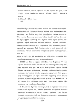 Монгол Улсын түүх V


болгох шинжтэй, зөвхөн Ерөнхий сайдыг бурхан мэт үзэж, олон
түмний хараа хяналтаас гаргаж байгааг баримт жишээтэй
илчлэн
1   НТА.ф-4, т-23,хн-1,тал
    102.



тэмцэхийг бүгд хурлаас чухалчлан заагаад, нэг хүнийг тахин шүтэх
явдлын уршгаар хууль ёсыг ноцтой зөрчих, нам, төрийн хяналтаас
гаргахад хүрч байсан асуудлыг нарийвчлан хянаж шалгахыг
Улс төрийн Товчоонд даалгасан байна. МАХН-ын Төв Хорооны
IV бүгд хурал хэдийгээр нэг     хүнийг тахин шүтэж байсны хор
уршгийг бүрэн илрүүлэн арилгаж чадаагүй боловч, нийгмийн
амьдралд ардчиллыг сэргээхэд чухал алхам хийх нийгэм-улс төрийн
гүнзгий үр дагаварыг бий болгож, олон түмний идэвхтэй үйл
ажиллагаа, бүтээлч санаачилгыг өрнүүлэхэд хүчтэй түлхэц үзүүлсэн
юм. Энэ
бугд хурлын гол ач холбогдол нь Монголын нийгмийн улс
төрийн уур амьсгалд өөрчлөлт оруулсанд оршино.
    ЗХУКН-ын XX их xypaл МАХН-ын Төв Хорооны IV бүгд
хурлын дараагаас эхлэн, нам ба нам бус олон түмний дотор төв,
орон нутгийн нам, улс, аж ахуйн байгууллагын ажилд оршиж
байсан дутагдал хоцрогдлыг      арилгах, нийтажлыгсайжруулахад
чиглэгдсэн шүүмжлэл, өөрийн шүүмжлэл өрнүүлжээ. Энэ үндсэн
дээр сэхээтнүүдээс улс орны хөгжлийн асуудлаар санаа бодлоо
чөлөөтэй илэрхийлэх уур амьсгал бий болжээ. Үүнд ЗХУКН-ын XX
их хурлын үзэл санаанаас гадна хэд хэдэн гадаад хүчин зүйл
нөлөөлсөн гэж үзэж болно. Тухайлбал:
    0 Зөвлөлтийн бүтээлч сэхээтнүүд XX их хурлын үзэл санааг
талархал-тай хүлээн авч, зөвлөлт нийгмийн амьдралын дутагдал
доголдлыг шүүмжил-сэн зохиол бүтээл туурвиж, үзэл бодлоо
чөлөөтэй илэрхийлж байгааг Монголын сэхээтнүүд анхааралдаа
авч, үлгэр дууриалал болгож эхэлсэн,
                              -220-
 