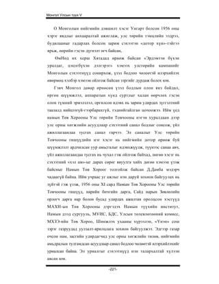 Монгол Улсын түүх V


   О Монголын нийгмийн дэвшилт хэсэг Унгарт болсон 1956 оны
хэрэг явдлыг анхааралтай ажиглаж, улс төрийн тэмцлийн ээдрээ,
будилааныг гадарлах болсон зарим сэхээтэн «дотор хүн»-тэйгээ
ярьж, өөрийн гэсэн дүгнэлт өгч байсан,
    ӨмНөд их херш Хятадад өрнөж байсан «Эрдэмтэн бүхэн
уралдаг,    цэцэгбүхэн   дэлгэрэг»   хэмээх   улстөрийн   кампанийг
Монголын сэхээтнүүд сонирхож, үзэл бодлоо чөлеөтэй илэрхийлэх
өвөрмөц хэлбэр хэмээн ойлгож байсан зэргийг дурдаж болох юм.
    Гэвч Монгол даяар өрнөсөн үзэл бодлын олон янз байдал,
өргөн шүүмжлэл, аппаратын хүнд суртлыг халан өөрчлөх гэсэн
олон түмний эрмэлзлэл, оргилсон идэвх нь зарим удирдах зүггзлтний
таалалд нийцээгүй-гээрбарахгүй, тэднийгайлган цочоожээ. Ийм үед
намын Төв Хорооны Улс төрийн Товчооны нэгэн хуралдаан дээр
улс орны хөгжлийн асуудлаар сэхээтний санал бодлыг сонсож, үйл
ажиллагаандаа тусгах санал гарчээ. Эл саналыг Улс төрийн
Товчооны гишүүдийн нэг хэсэг нь нийгмийн дотор өрнөж буй
шүүмжлэлт ардчилсан уур амьсгалыг идэвхжүүлж, түүнээс санаа авч,
үйл ажиллагаандаа тусгах нь чухал гэж ойлгож байхад, нөгөө хэсэг нь
сэхээтний «хэл ам»-ыг дарах сөрөг явуулга хийх дөгөө хэмээн үзэж
байсныг Намын Төв Хороог толгойлж байсан Д.Дамба мэдэрч
чадаагүй байна. Ийм учраас уг ажлыг нэн даруй зохион байгуулах нь
зүйтэй гэж үзэж, 1956 оны XI сард Намын Төв Хорооны Улс төрийн
Товчооны гишүүд, нарийн бичгийн дарга, Сайд нарын Зөвлөлийн
орлогч дарга нар болон бусад удирдах ажилтан оролцсон хэсгүүд
МАХН-ын Төв Хорооны дэргэдэх Намын түүхийн институт,
Намын дээд сургууль, МУИС, БДС, Улсын төлевлөгөөний комисс,
МХЗЭ-ийн Төв Хороо, Шинжлэх ухааны хүрээлэн, «Үнэн» сош
зэрэг газруудад уулзалт-ярилцлага зохион байгуулжээ. Эдгээр газар
очсон нам, засгийн удирдагчид улс орны хөгжлийн төлөв, нийгмийн
амьдралын тулгамдсан асуудлаар санал бодлоо чөлөөтэй илэрхийлэхийг
уриалсан байна. Эл уриалгыг сэхээтнүүд нэн талархалтай хүлээн
авсан юм.

                                -221-
 