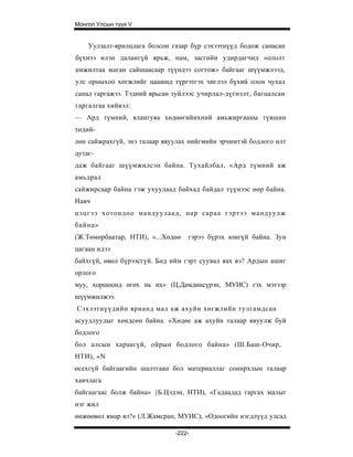 Монгол Улсын түүх V


    Уулзалт-ярилцлага болсон газар бүр сэхээтнүүд бодож санасан
бүхнээ илэн далангүй ярьж, нам, засгийн удирдагчид «ололт
амжилтаа маган сайшаасаар түүндээ согтож» байгааг шүүмжлээд,
улс орныхоо хөгжлийг цаашид түргэтгэх чиглэл бүхий олон чухал
санал гаргажээ. Тэдний ярьсан зуйлээс учирлал-дүгнэлт, багцалсан
гаргалгаа хийвэл:
— Ард түмний, ялангуяа хөдөөгийнхний амьжиргааны түвшин
төдий-
лөн сайжрахгүй, энэ талаар явуулах нийгмийн эрчимтэй бодлого илт
дутаг-
даж байгааг шүүмжилсэн байна. Тухайлбал, «Ард түмний аж
амьдрал
сайжирсаар байна гэж ухуулаад байхад байдал түүнээс өөр байна.
Навч
цэцгээ хотондоо мандуулаад, нар сараа гэртээ мандуулж
байна»
(Ж.Төмөрбаатар, НТИ), «...Хөдөө   гэрээ бүрэх юмгүй байна. Зун
цагаан идээ
байхгүй, өвөл бүрээсгүй. Бид ийм гэрт суувал яах вэ? Ардын ашиг
орлого
муу, хоршоонд өгөх нь их» (Ц.Дамдинсүрэн, МУИС) гэх мэтээр
шүүмжилжээ.
Сэхээтнүүдийн ярианд мал аж ахуйн хөгжлийн тулгамдсан
асуудлуудыг хөндсөн байна. «Хөдөе аж ахуйн талаар явуулж буй
бодлого
бол алсын хараагүй, ойрын бодлого байна» (Ш.Баш-Очир,
НТИ), «N
өсехгүй байгаагийн шалтгаан бол материаллаг сонирхлын талаар
хавчлага
байгаагаас болж байна» {Б.Цэдэн, НТИ), «Гадаадад гаргах малыг
нэг жил
өнжөөвөл ямар вэ?» (Л.Жамсран, МУИС), «Одоогийн нэгдлүүд улсад

                              -222-
 