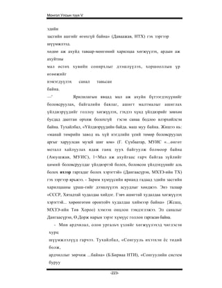 Монгол Улсын түүх V


эдийн
засгийн ашгийг өгөхгүй байна» (Даваажав, НТХ) гэх зэргээр
шүүмжлээд.
хөдөө аж ахуйд таваар-мөнгөний харилцаа хөгжүүлэх, ардын аж
ахуйтны
мал өсгөх хувийн сонирхлыг дээшлүүлэх, хоршооллын үр
өгөөжийг
нэмэгдуүлэх     санал   тавьсан
байна.
—'            Ярилилагын явцад мал аж ахуйн бүтээгдэхүүнийг
боловсруулах, байгалийн баялаг, ашигт малтмалыг ашиглах
үйлдвэрүүдийг голлоу хөгжүүлэх, гэхдээ хүнд үйлдвэрийг зөвхөн
бусдад даатган орхиж болохгүй     гэсэн санаа бодлоо илэрхийлсэн
байна. Тухайлбал, «Үйлдвэрүүдийн байда. маш муу байна. Жишээ нь:
«манай төмрийн завод нь хүй нэгдлийн үеий төмөр боловсруулах
аргыг харуулсан музей шиг юм» (Г. Сүхбаатар, МУИС «...өнгөт
металл хайлүулах ядаж ганц зуух байгуулж болмоор байна
(Аюушжав, МУИС), 1<Мал аж ахуйгаас гарч байгаа зүйлийг
цөмий боловсруулдаг үйлдвэртэй болох, боловсон үйлдэхүүнийг аль
болох ихээр гаргадаг болох хэрэгтэй» (Дангаасүрэн, МХЗЭ-ийн ТХ)
гэх зэргээр ярьжээ. - Зарим хүмүүсийн ярианд гадаад эдийн засгийн
харилцааны үраш-гийг дээшлүүлэх асуудлыг хөнджээ. Энэ талаар
«СССР, Хятадтай худалдаа хийдэг. Гэвч ашигтай худалдаа хөгжүүлэх
хэрэгтэй... хөрөнгөтөн оронтойч худалдаа хиймээр байна» {Жсшц,
МХЗЭ-ийн Төв Хороо) хэмээн онцлон тэмдэглэжээ. Эл саналыг
Дангаасүрэн, Ө.Дорж нарын зэрэг хүмүүс голлон гаргасан байна.
     - Мөн ардчилал, олон ургальч үзлийг хөгжүүлэхэд чиглэсэн
хурц
шүүмжлэлүүд гарчээ. Тухайлбал, «Сонгууль ихээхэн ёс төдий
болж,
ардчиллыг зөрчиж ...байна» (Б.Бирваа НТИ), «Сонгуулийн систем
буруу

                               -223-
 