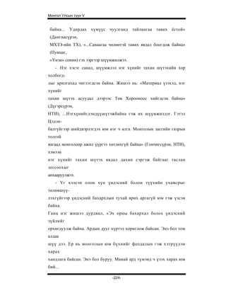 Монгол Улсын түүх V


байна... Удирдах хүмүүс чуулганд тайлангаа тавих ёстой»
(Дангаасүрэн,
МХЗЭ-ийн ТХ), «...Санаагаа чөлөөтэй тавих явдал боогдож байна»
(Пунцаг,
«Үнэн» сонин) гэх зэргээр шүүмжилжээ.
    - Нэг хэсэг санал, шүүмжлэл нэг хүнийг тахин шүтэхийн хор
холбогд-
лыг арилгахад чиглэгдсэн байна. Жишээ нь: «Материал үзэхэд, нэг
хүнийг
тахин шүтэх асуудал дээрээс Төв Хорооноос хийгдсэн байна»
(Дүгэрсүрэн,
НТИ), ...Нэгхүнийгдэндүүшүтэжбайна гэж их шүүмжилдэг. Гэтэл
Цэдэн-
балгүйгээр шийдвэрлэгдэх юм нэг ч алга. Монголын засгийн газрын
толгой
яагаад монголоор ажил үүргээ хөтлөхгүй байна» (Гончигсүрэн, НТИ),
хэмээн
нэг хүнийг тахин шүтэх явдал дахин сэргэж байгааг таслан
зогсоохыг
анхааруулжээ.
    - Үг хэлсэн олон хүн үндэсний болон түүхийн ухамсрыг
төлөвшүү-
лэхгүйгээр үндэсний бахархлын тухай ярих аргагүй юм гэж үзсэн
байна.
Ганц нэг жишээ дурдвал, «Эх орны бахархал болох үндэсний
зүйлийг
орхигдуулж байна. Ардын дууг хүртэл хориглож байсан. Энэ бол том
алдаа
шүү дээ. Ер нь монголын юм бүхнийг феодалын гэж хэтрүүлэн
харах
хандлага байсан. Энэ бол буруу. Манай ард түмэнд ч үзэх харах юм
бий...

                              -224-
 