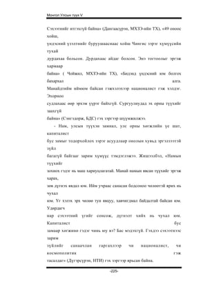 Монгол Улсын түүх V


Сэхээтнийг итгэхгүй байна» (Дангаасүрэн, МХЗЭ-ийн ТХ), «49 оноос
хойш,
үндэсний үзэлтнийг буруушааснаас хойш Чингис зэрэг хүмүүсийн
тухай
дурдахаа больсон. Дурдахаас айдаг болсон. Энэ тогтоолыг эргэж
хармаар
байна» ( Чойжил, МХЗЭ-ийн ТХ), «Бидэнд үндэсний юм болгох
бахархал                                                     алга.
Манайдтийм иймюм байсан гэжхэлэхээр националист гэж хэлдэг.
Эхорноо
судлахаас өөр эрхэм үүрэг байхгүй. Сургуулиудад эх орны түүхийг
заахгүй
байна» (Сэнгэдорж, БДС) гэх зэргээр шүүмжилжээ.
   - Нам, улсын түүхэн замнал, улс орны хөгжлийн үе шат,
капиталист
бус замыг тодорхойлох зэрэг асуудлаар онолын хувьд эргэлзээтэй
зүйл
багагүй байгааг зарим хүмүүс тэмдэглэжээ. Жишээлбэл, «Намын
түүхийг
зохиох гэдэг нь маш хариуцлагатай. Манай намын явсан түүхийг эргэж
харах,
зөв дүгнэх явдал юм. Ийм учраас санасан бодсоноо чөлөөтэй ярих нь
чухал
юм. Үг хэлэх эрх чөлөө тун явцуу, хавчигдмал байдалтай байсан юм.
Удирдагч
нар сэхээтний үгийг сонсож, дүгнэлт хийх нь чухал юм.
Капиталист                                                    бус
замаар хөгжинө гэдэг чинь юу вэ? Бас мэдэхгүй. Гэхдээ сэхээтнээс
зарим
зүйлийг      санаачлан   гаргахлээр     чи    националист,     чи
космополитик                                                  гэж
тасалдаг» (Дүгэрсүрэн, НТИ) гэх зэргээр ярьсан байна.

                               -225-
 