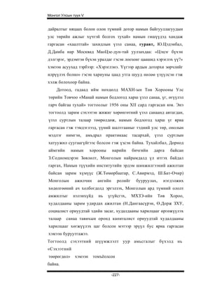Монгол Улсын түүх V


дайралтыг няцаах болон олон түмний дотор намын байгууллагуудын
улс төрийн ажлыг хүчтэй болгох тухай» намын гишүүдэд хандаж
гаргасан «хаалттай» захидлын үзэл санаа, гуравт, Ю.Цэдэнбал,
Д.Дамба нар Москвад МаоЦзе-дун-тай уулзахдаа: «Цэцэг бүхэн
дэлгэрэг, эрдэмтэн бүхэн уралдаг гэсэн лоозонг цаашид хэрэглэх үү?»
хэмээн асуухад тэрбээр: «Хэрэглэнэ. Үүгээр ардын доторхи зөрчлийг
илрүүлэх болно» гэсэн хариуны цаад утга шууд нөлөө үзүүлсэн гэж
хэлж болохоор байна.
    Дотоод, гадаад ийм нөхцөлд МАХН-ын Төв Хорооны Улс
төрийн Товчоо «Манай намын бодлогод харш үзэл санаа, үг, өгүүлэл
гарч байгаа тухай» тогтоолыг 1956 оны XII сард гаргасан юм. Энэ
тогтоолд зарим сэхээтэн жижиг хөрөнгөтний үзэл санаанд автагдан,
үзэл суртлын талаар төөрөлдөж, намын бодлогод харш үг яриа
гаргасан гэж тэмдэглээд, үүний шалтгааныг тэдний улс төр, онолын
мэдлэг    нимгэн,     амьдрал   практикаас      тасархай,   үзэл     суртлын
хатуужил суугаагүйгээс болсон гэж үзсэн байна. Тухайлбал, Дорнод
аймгийн      намын     хорооны      нарийн      бичгийн     дарга     байсан
З.Содномцэрэн Зөвлөлт, Монголын найрамдалд үл итгэх байдал
гаргах, Намын түүхийн институтийн эрдэм шинжилгээний ажилтан
байсан зарим хүмүүс (Ж.Төмөрбаатар, С.Авирмэд, Ш.Бат-Очир)
Монголын      ажилчин      ангийн      ролийг     бууруулах,       нэгдэлжих
хөдөлгөөний ач холбогдолд эргэлзэх, Монголын ард түмний ололт
амжилтыг     нэлэнхүйд     нь    үгүйсгэх,      МХЗЭ-ийн       Төв    Хороо,
худалдааны зарим удирдах ажилтан (Н.Дангаасүрэн, Ө.Дорж ЗХУ,
социалист орнуудтай эдийн засаг, худалдааны харилцааг өргөжүүлэх
талаар    санаа тавихын оронд капиталист орнуудтай худалдааны
харилцааг хөгжүүлэх цаг болсон мэтээр эрүүл бус яриа гаргасан
хэмээн буруутгажээ.
Тогтоолд сэхээтний шүүмжлэлт уур амьсгалыг бүхэлд нь
«Сэхээтний
төөрөгдөл»    хэмээн     томъёолсон
байна.

                                    -227-
 