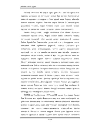 Монгол Улсын түүх V


   Улмаар 1956 оны XII сарын дунд үеэс 1957 оны II сарын эхэн
хүртэлх хугацаанд уг тогтоолыг намын бүх шатны байгууллагын
хаалттай хурлаар хэлэлцүүлжээ. Мөн үүний хамт Дорнод аймгийн
намын хорооны нарийн бичгийн дарга байсан З.Содномцэрэнд
үндсэрхэх үзэлтэн, харш үзэлтэн гэсэн хилс зэмлэл тулган
хүлээлгэж, ажлаас нь халсан тогтоолыг уншин сонсгосон ажээ.
   Намын байгууллага, гишүүд тогтоолын үзэл санааг бүхэлдээ
«сайшаан» хүлээж авчээ. Харин намын зарим сэхээтэн гишүүд
тогтоолын тодорхой зүйл заалтад дахин шүүмжлэлтэй хандсан
байна. Тухайлбал, Зөвлөлтийн тусламжийг хэт туйлшруулан үнэлж,
өөрсдийн    хийж      бүтээснийг   үгүйсгэх,       гадаад    худалдааг   улс
төржүүлж,     үзэл    сурталжуулах.        эрүүл    саруул    шүүмжлэлийг
үндэсний үзэл гэгчээр далайлгаж мохоох, нам, засгийн удирдагчид
амьдралаас тасархай байх, чөлөөтэй ярь гэж уриалчихаад дараа нь
буруутгах явдал гаргаж байгааг хурцаар шүүмжилсэн байна.
Ийнхүү ардчилал, олон эшт үзлийг эрхэмлэсэн сайн цаг улирал ирлээ
хэмээн ойлгож байсан сэхээтнүүдийн итгэл горьдлого талаар өнгөрч,
Намын Төв Хорооны Улстөрийн Товчооноос зохион байгуулсан арга
хэмжээ нь улс төрийн өдөөн хатгалга, сэхээтэн рүүхалдсан
ээлжитдовтолгооны шинжтэй болон хувирч, олон ургальч үзлийг
түүхэн цаг үеийн нэгэн хэрчимд сэргэхгүй болтол «булшлах» үүд
хаалгыг нээсэн байна. Дээр дурдсан тогтоолд "намын үзэл суртлын
ажлыг намын бодлогын эсрэг илрэлүүдэд тухай бүр шийдвэртэй
цохилт өгөхөд чиглүүлж, намын байгууллагуудад сонор сэрэмжээ
дээшлүү-лэх"-ийг үүрэг болгосон байна.
    МАХН-ын Төв Хорооны 1957 оны I I I сарын бүгд хурал Намын
Төв Хорооны Улс төрийн Товчооноос гаргасан дээрх шийдвэрийг цаг
үеэ олсон зөвшийдвэр гэж сайшаагаад "Манай хүмүүсийг хөделмерт
дуртай, эх оронч, нам, засаг, ард түмэндээ хязгааргүй үнэнч болгон,
социалист зан суртахуу-наархүмүүжүүлэх хүндэтдайчин үүргээ
нэртөртэй биелүүлж, намын явуулж байгаа үзэл суртлын ажилд
идэвхтэй оролцохын оронд Гаадамба зэрэг зарим зохиолч «чөлөөтэй

                                   -228-
 