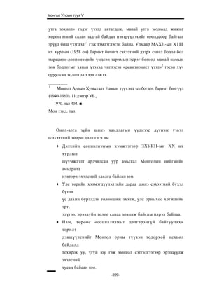 Монгол Улсын түүх V


утга зохиол» гэдэг үзэлд автагдаж, манай утга зохиолд жижиг
хөрөнгөтний салан задгай байдал нэвтрүүлэхийг оролдсоор байгааг
эрүүл биш үзэгдэл"1 гэж тэмдэглэсэн байна. Улмаар МАХН-ын X I I I
их хурлын (1958 он) баримт бичигт сэхээтний дээрх санал бодол бол
марксизм-ленинизмийн үндсэн зарчмын эсрэг бөгөөд манай намын
зөв бодлогыг хянан үзэхэд чиглэсэн «ревизионист үзэл»2 гэсэн хүч
оруулсан тодотгол хэрэглэжээ.

1
     Монгол Ардын Хувьсгалт Намын түүхэнд холбогдох баримт бичгүүд
(1940-1960). 11 дэвтэр УБ.,
    1970. тал 404. ■
Мон тэнд. тал



     Онол-арга зүйн шинэ хандлагын үүднээс дүгнэж үзвэл
«сэхээтний төөрөгдөл» гэгч нь:
     ♦ Дэлхийн социализмын хэмжээгээр ЗХУКН-ын XX их
        хурлын
        шүүмжлэлт ардчилсан уур амьсгал Монголын нийгмийн
        амьдралд
        нэвтэрч эхэлсний хаялга байсан юм.
     ♦ Улс төрийн хэлмэгдүүлэлтийн дараа шинэ сэхээтний бүхэл
        бүтэн
        үе дахин бүрэлдэн төлөвшиж эхэлж, улс орныхоо хөгжлийн
        эрт,
        эдүгээ, ирээдүйн төлөө санаа зовниж байсны илрэл байлаа.
     ♦ Нам, төрөөс «социализмыг дэлгэрэнгүй байгуулах»
        зорилт
        дэвшүүлснийг Монгол орны түүхэн тодорхой нехцөл
        байдалд
        тохирох уу, үгүй юу гэж монгол сэтгэлгээгээр эрэгцүүлж
        эхэлсний
        тусац байсан юм.
                                 -229-
 