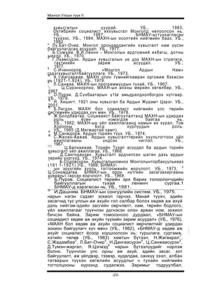 Монгол Улсын түүх V


     хувьсгалын                       цуурай.           УБ.,        1983;
     Октябрийн социалист иххувьсгал Монголд нөлоолсон нь.
     УБ.,                         1987;               БНМАУ-ыгтунхагласан
     түүхээс. УБ., 1984; МАХН-ын осолтийн нийгмийн бааз. УБ.,
     1982.
'' Лу.Бат-Очир. Монгол орондардангийн хувьсгалт нам үүсэн
байгуулагдсан асуудал. УБ., 1977.
 ' Б.Сумъяа. В.И.Леннн - Монголын ардтүмний ихбагш, дотны
s
 ыөхор. УБ., 1970.
     Г.Лхамсүрэн. Ардын хувьсгалын үе дэх МАХН-ын стратеги,
      тактикийн                     зарим            асуудал.        УБ.,
9
      1977.
      С.Ичинноров.                     «Монгол         Ардын        Нам»
гэдэгхувьсгалтбайгууллага. УБ., 1973.
10
      Х.14агсаржав. МАХН олон түмнийгхамран оргожиж бэхжсэн
нь ( 1 9 2 1 - 1 . 9 2 4 ) . УБ., 1979.
II
     Л.Санжаа. МАХН-ын программуудын тухай. УБ., 1967.
 '-       Ц.Сүрэнхорлоо. МАХН-ын анхны мөрийн хөтөлбөр. УБ.,
 1967.
 13
      О.Пүрэи. Д.Сүхбаатарын ү1Ы амьдралдхолбогдох нутгаар.
 УБ., 1979.
 14
      Н. Хишигт. 1921 оны хувьсгал ба Ардын Журамт Цэрэг. УБ.,
 2001.
 15
      Б.Лигдэн. МАХН бол соииалист нийгмийн улс төрийн
 системийн удирдах хүч мөн. УБ., 1978.
 16
      Ж.Болдбаатар. Социааист байгуулалтанд МАХН-ын удирдах
      роль                есөн            нэмэгдэж        байгаа       нь.
      УБ., 1982; МАХН-ын үйл ажиллагаанд намын их хурал, Тов
      Хорооны                      Бүгд           хурлуудын         роль.
 17
      УБ., 1985 (Д.Мягмартай хамт).
 18
      М.Санждорж. Ардын торийн түүх. УБ., 1974.
      С.Жалан-Аажав. Ардын хувьсгалттөрийн хуультогтоох үйл
      ажиллагааны                      үндсэн          чиглэл.        УБ.,
 |1)
      1967.
            Ц.Балхаажав. Торийн Tyxaii асуудал ба ардын торийн
 хувьсгалт үйл ажиллагаа. УБ., 1966.
 :о
         Д.Сангнданзан. Хувьсгалт ардчилсан шатан дахь ардын
 төрийн үүргүүд. УБ., 1974.
 :|
         Б.Содовсүрэн. Хувьсгалыномнох Монголынторбахуульиааз
 (1 9 1 1 - 1 9 2 1 ) . У Б . , 1988; БНМАУ-
      ын эрүүгийн хууль, тогтоомжийн өорчлолт. УБ., 1973. :2
 Ц.Сономдагва. БНМАУ-ын орон нутгийн засагзахиргааны
 хуваарьт гарсан еорчлолт. УБ., 1969.
 23
      Б.Пүрэв. Социалист төрийн эрх барих толоологчдийн
      байгууллагын                     тухай        ленинч       сургаа.1
      БНМАУ-д хэрэгжсэн нь. УБ., 1981.
 24
      И.Дашням. БНМАУ-ын сонгуулийн систем. УБ., 1975.
нарын нэгэн сэдэвт зохиол гарчээ. Манай түүхч, эдийн
засагчид тус улсын аж ахуйн гол салбар болох хөдөө аж ахуй
дахь нийгэм-эдийн засгийн оөрчлөлт, нам, төрийн бодлого,
үйл ажиллагааг түүхчлэн дүгнэсэн олон арван ном, зохиол
бичсэн байна. Зарим томоохноос дурдвал, «БНМАУ-ын
социадист хөдөө аж ахуйн түүхийн зарим асуудал» (УБ., 1976),
«МАХН бол хөдөө аж ахуйн социалист өөрчлөлтийг удирдан
зохион байгуулагч хүч мөн» (УБ., 1982), «БНМАУ-д хөдөө аж
ахуйг социалист ёсоор хоршоолсон нь: туршлага, сургамж,
хэтийн төлөв (УБ., 1983) хамтын бүтээл, Н.Жагварал1,
С.Жадамбаа2, Л.Бат-Очир3, Н.Дангаасүрэн4, Ц.Санжаасүрэн5,
Д.Түмэн-жаргал, Я.Цэгмэд6 нарын бүтээлүүдийг нэрлэж
болно. Түүнчлэн улс орны аж ахуй, эдийн засаг, хот
байгуулалт, аж үйлдвэр, тээвэр, худалдаа, санхүү зээл, албан
татварын түүхэн хөгжлийн асуудлыг ч тухайн нийгмийн
тогтолцооны хүрээнд судалжээ. Заримыг тодруулбал,

                                   -23-
 