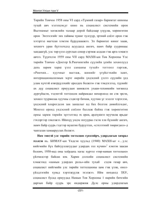 Монгол Улсын түүх V


Төрийн Товчоо 1958 оны VI сард «Түмний газар» баримтат киноны
тухай авч хэлэлцэн,уг кино нь социалист системийн орон
Вьетнамыг хөгжлийн талаар дорой байдлаар үзүүлж, хөрөнгөтөн
орон Энэтхэгийг энх тайвны түшиг тулгуур, эртний соёлт орон гэж
хэтэртэл магтсан хэмээн буруушаажээ. Эл баримтат киног хааж,
зохиогч уран бүтээлчдэд асуудалд ангич, намч байр сууринаас
хандаагүй, улс төр-үзэл суртлын сонор сэрэмж алдсан гэж арга хэмжээ
авчээ. Түүнчлэн 1959 оны VII сард МАХН-ын Төв Хорооны Улс
төрийн Товчоо «Доктор Б.Ринчингийн сүүлийн үеийн зохиолууд
дахь     зарим    харш     үзэл   санааны     тухай»    тогтоол      гаргаж,
«Ринчин...       хуучныг     магтаж,        шинийг     үгүйсгэхийн     хамт,
интернационализмын эсрэг өөрийн үндэсний үзлээ сүүлийн үед
улам хүчтэй нэвтрүүлэхийг оролдох болжээ» гэж тэмдэглээд, түүнийг
ах дүү социалист орнуудын шинжлэх ухаан-техникийн хөгжилд
дургүйцсэн, тэдэнтэй тогтоосон найрамдал нөхөрлөлд өө сэв эрсэн,
зохиол туурвилаа хуучны сэдвээр бичиж, хуучин үг хэллэг хэрэглэн,
үндэсний хоцрогдсон зан заншлыг ид бах болгон дөвийлгөдөг,
Монгол оронд ундэсний соёлоо баллаж байна гэж хөрөнгөтөн
орны зарим төрийн зүггэлтэнд эх орон, ардтүмнээ муучилж ярьдаг
гэхзэргээр зэмлэжээ. Ийнхүү ундэс язгуураа гэсэн хэн бүхнийг ангич,
намч байр суурь гэдгээр мушгин буруутгах, «сэхээтний төөрөгдөл»-д
чангалан хамааруулах болжээ.
   Нам төвтэй улс төрийн тогтолцоо гүнзгийрч, удирдлагын хямрал
эхэлсэн нь. БНМАУ-ын Үндсэн хуульд (1940) МАХН-ыг «...улс
нийгмийн бүх байгууллагуудыг удирдах гол хүчин»1 хэмээн заасан
боловч, 1950-иад оны хоёрдахь хагас хүртэл «төр-намын тогтолцоо»
үйлчилсээр байсан юм. Харин дэлхийн социалист системийн
хэмжээнд «намын удирдах роль»-ийн тухай                    сэдэв газар авч,
социалист нийгмийн улс төрийн тогтолцооны цөм гэж үзэж, онол-
үйлдлэгийн       хувьд   хэрэгжүүлж     эхэлжээ.     Ийм    нөхцөлд    ЗХУ,
социалист бусад орнуудад Намын Төв Хорооны 1 нарийн бичгийн
даргын    байр     суурь    эрс   өндөржиж     Дулс     орны    удирдлагын

                                    -231-
 