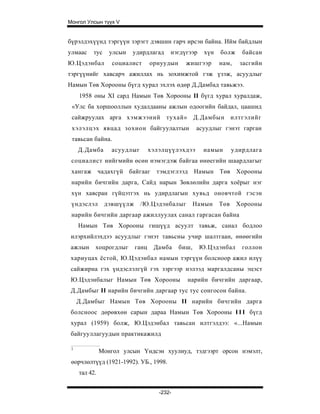 Монгол Улсын түүх V


бүрэлдэхүүнд тэргүүн зэрэгт дэвшин гарч ирсэн байна. Ийм байдлын
улмаас    тус     улсын   удирдлагад     нэгдүгээр    хүн   болж     байсан
Ю.Цэдэнбал         социалист      орнуудын     жишгээр      нам,    засгийн
тэргүүнийг хавсарч ажиллах нь зохимжтой гэж үзэж, асуудлыг
Намын Төв Хорооны бүгд хурал эхлэх өдөр Д.Дамбад тавьжээ.
     1958 оны XI сард Намын Төв Хорооны II бүгд хурал хуралдаж,
 «Улс ба хоршооллын худалдааны ажлын одоогийн байдал, цаашид
 сайжруулах арга хэмжээний тухай»                   Д.Дамбын      илтгэлийг
 хэлэлцэх явцад зохион байгуулалтын                 асуудлыг гэнэт гарган
 тавьсан байна.
     Д.Дамба       асуудлыг       хэлэлцүүлэхдээ      намын       удирдлага
 социалист нийгмийн өсөн нэмэгдэж байгаа өнөегийн шаардлагыг
 хангаж чадахгүй байгааг тэмдэглээд Намын Төв Хорооны
 нарийн бичгийн дарга, Сайд нарын Зөвлөлийн дарга хоёрыг нэг
 хүн хавсран гүйцэтгэх нь удирдлагын хувьд оновчтой гэсэн
 үндэслэл       дэвшүүлж      /Ю.Цэдэнбалыг         Намын   Төв    Хорооны
 нарийн бичгийн даргаар ажиллуулах санал гаргасан байна
     Намын Төв Хорооны гишүүд асуулт тавьж, санал бодлоо
 илэрхийлэхдээ асуудлыг гэнэт тавьсны учир шалтгаан, өнөөгийн
 ажлын     хоцрогдлыг      ганц    Дамба     биш,    Ю.Цэдэнбал      голлон
 хариуцах ёстой, Ю.Цэдэнбал намын тэргүүн болсноор ажил илүү
 сайжирна гэх үндэслэлгүй гэх зэргээр нэлээд маргалдсаны эцэст
 Ю.Цэдэнбалыг Намын Төв Хорооны                нарийн бичгийн даргаар,
 Д.Дамбыг II нарийн бичгийн даргаар тус тус сонгосон байна.
     Д.Дамбыг Намын Төв Хорооны II нарийн бичгийн дарга
 болсноос дөрөвхөн сарын дараа Намын Төв Хорооны I I I бүгд
 хурал (1959) болж, Ю.Цэдэнбал тавьсан илтгэлдээ: «...Намын
 байгууллагуудын практикажилд

 1
               Монгол улсын Үндсэн хуулиуд, тэдгээрт орсон нэмэлт,
 өорчлөлтүүд (1921-1992). УБ., 1998.
     тал 42.


                                     -232-
 