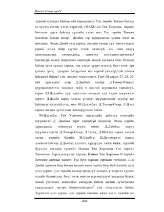 Монгол Улсын түүх V


сүрхий дутагдал байгаагийн хариуцлагыг Улс төрийн Товчоо бүхэлд
нь хүлээх ёстойг хэлэх хэрэгтэй. (МАХН-ын Төв Хорооны нарийн
бичгиши дарга байгаад сүүлийн хэдэн жил Улс төрийн Товчоог
толгойлж байсан нөхөр         Дамбад тэр хариуцлагын үлэмж хэсэг нь
оногдонд. Нөхөр Дамба үзэл суртал, онолын талаар сул зэвсэглэгдсэн
учраас зохих байр сууриа эзэлж чадахгүй, дан                ганц    явцуу
практикажлаар         хөөцөлдөөд,      жинхэнэ       коммунистзарчимтай
байгаагүй, өндөр шаардлага тавихгүй, манай хөгжилд саад болсоор
байгаа хүнд суртал гаргах, төр улсыг хуурч мэхлэх, биеэ тоох, эрх
тушаал эрэх,    зусардан бялдуучлах мэт хортой үзэгдлүүдтэй тэмцэж
байгаагүй байна»' гэж онцлон тэмдэглэжээ. Гэвч III сарын 27, 28, 29-
ний      хуралдаан     дээр     Д.Дамбын     талаар     Д.Төмөр-Очирын
шүүмжлэлийгээс тооцвол тийм ч ноцтой шүүмжлэл гарсангүй,
харин Ю.Цэдэнбал руу адилтгаж хандсан хэд хэдэн шүүмжлэл
гарчээ. Д.Дамба хариу хэлсэн үгэндээ шүүмжлэлийг хүлээж авч
байгаагаа илэрхийлээд, мөн Ю.Цэдэнбал, Д.Төмөр-Очир, Л.Цэнд
нарын ажлын дутагдлыг анхааруулсан байна.
   Ю.Цэдэнбал Төв         Хорооны      гишүүдийн      дийлэнх    олонхийн
шүүмжлэл Д .Дамбын эсрэг хандахгүй болохоор 30-ны өдрийн
хуралдааныг      хойшлуул       юуны        өмнө      Д.Дамбад     хариу
шүүмжлэгдсэн Д.Төмөр-Очир, Л.Цэнд, Д.Майдар нарыг талдаа
татан,     өөрийн      багийн     Ж.Самбуу,        Ц.Дүгэрсүрэн    нарын
дэмжлэгтэйгээр Д.Дамбад тулгалт, сүрдүүлэг хийж байж, түүнийг
буулган авснаар түүнийг Намын Төв Хорооны Улс төрийн
Товчооны бүрэлдэхүүнээс гаргаж, Намын Төв Хорооны II нарийн
бичгийн даргаас халжээ. Тус бүгд хурлаас гаргасан тогтоолд: «...н.
Дамба зарчимч биш бөгөөд намын өмнө үнэнч биш байгаагийн дээр
үзэл суртал, улс төрийн талаар арчаагүй хоцорч, үгширсэн хуучин
үзлийг баримтлан, биеэ тоож өөртөө шүүмжлэлтэй хандахаа больж,
манай урагшлах давшилтыг саатуулж байгаа ажлын дутагдалтай
гажуудалтай     эвлэрч    бөөренхийлдөг»2      гэж    тэмдэппсэн   байна.
Түүнчлэн үзэл суртал, улс төрийн төвшин, ажил хэрэг, хувийн зан

                                    -233-
 