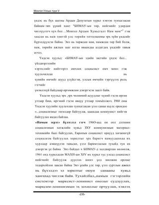 Монгол Улсын түүх V


үндэс нь бүх шатны Ардын Депутатын хурал хэмээн тунхагласан
байнам~эвч үүний хамт "БНМАУ-ын төр, нийгмийг удирдан
чиглүүлэгч хүч бол ...Монгол Ардын Хувьсгалт Нам мөн" 2 гэж
заасан нь нам төвтэй улс төрийн тогтолцооны эрх зүйн үндсийг
бүрэлдүүлсэн байна. Энэ нь төржсөн нам, намжсан төр бий болж,
нам, төрийн ажлын зааг ялгаа яваандаа алдагдах үндсийг тавьж
өгчээ.
    Үндсэн хуульд: «БНМАУ-ын эдийн засгийн үндэс бол...
үйлдвэрлэлийн
хэрэгслийг     нийтээрээ    өмчлөх    социалист        өмч   мөн»     гэж
хуульчилсан                                                            нь
хувийн өмчийг шууд үгүйсгэж, улсын өмчийн тэргүүлэх роль
гэгчийг
үнэмлэхүй байдлаар өргөмжлөн дэвэргэсэн заалт байв.
    Үндсэн хуульд эрх ,эрх чөлөөний асуудлыг хүний гэсэн өргөн
утгаар биш, иргэний гэсэн явцуу утгаар томъёолжээ. I960 оны
Үндсэн хуулийн хуульчлан тунхагласан үзэл санаа ньулс орондоо
«...социализмыг төгөлдөр байгуулж, цаашдаа коммунист нийгэм
байгуулах явдал байлаа.
 «Намын      эсрэг»   бүлэглэл   гэгч     196О-аад      он   оол    дэлхиин
 социализмын     хөгжлийн    хувьд    ЗХУ       коммунизмын        материал-
 техникийн бааз байгуулах, Европын социалист орнууд хөгжингүй
 социализм байгуулах зорилтыг эрх баригч намуудынхаа их
 хурлаар аэвшүүлэн тавьсан, үзэл баримтлалын тухайд тун их
 дэвэргэн үе байна Энэ байдал ч БНМАУ-д халдварлан нөлөөлж,
 1961 онд хуралдсан МАХН-ын XIV их хурал тус улсад социалист
 нийгмийг     байгуулж      дуусгах      шинэ    үед    шилжин       орсныг
 тодорхойлон заасан байна Энэ үеийн улс төр, үзэл суртлын ажил
 нь бүхэлдээ эл зорилтыг oюун                      санааны           хувьд
 хангахад чиглэж байв. Тухайлбал„намын гзгээрлийн
 системээр       марксист-ленинист онолыг судлуулах,
 марксим-ленинизмын эх зохиолыг орчуулан, хэвлэх

                                 -235-
 