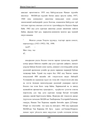 Монгол Улсын түүх V


 ажлыг өргөтгөжээ» 1955 онд байгүулагдсан Намын түүхийн
 институт        МАХН-ын түүхийг бичих ажил эрхлэн хийж, 1957,
 1960     оны      коммунист   ажилчны        намуудын     олон    улсын
 зөвлөгөөний шийдвэрийг үндэс болгож, социализм байгуулах зүй
 тогтлын хүрээнд онолын сэтгэлгээг гүнзгийрүүлэх бодлого барьж
 байв. 1963 онд үзэл суртлын ажилтны улсын зөвлөгөөн хийсэн
 байна. Дурдан буй үед. марксизм-ленинизм монгол ард түмний
 оюун санааны

   1
            Монгол улсын Үндсэн хуулиуд, тэдгээрт орсон нэмэлт,
   оорчлолтүүд. (1921-1992). УБ.. 1998.
        тал47.      -
   Мен тэнд. тал
   47.


        амьдралын үндэс боллоо хэмээн зарлан тунхаглаж, түүнийг
   цэвэр ариун байлгах нэрийн дор үзэл суртлын дайралт, шахалт
   үзүүлж байсан боловч олон түмэн, дэвшилт сэхээтнүүдийн дотор
   үндэсний ардчилсан үзлийн үр үндэс хараахан тacpaarүй буйлан
   төлжсөөр байв. Үүний тод илрэл бол 1962 онд Чингис хааны
   мэндэлсний       800   жилийн   ойг     тэмдэглэсэн   явдал    байлааХ
   Үлэмжийн их хааныхаа түүхт их тэгш ойг тэмдэглэсэн үйл явц
   нь нэгэн ёсондоо монголчуудын үндэсний ухамсрын сэргэлт
   болсон гэж хэлж боло- хоор байна. Харамсалтай нь эл ажилд
   идэвхийлэн оролцогчид «үндсэрхэг», «үгүйсгэх» үзэлтэн хэмээн
   нэрлэгдэж, улс төр, үзэл суртлын талаар батгүй этгээдийн
   дансанд лавтай бүртгэгдсэн байна. Ялангуяа ойг тэмдэглэх ажлыг
   |түүчээлэн хөтөлсөн МАХН-ын ТөвХорооны УлстерийнТовчооны
   гишүүн, Намын Төв Хорооны нарийн бичгийн дарга Д.Төмөр-
   Очирт ял зэмлэлийн гол хүнд нь оногджээ. 1962 онд хуралдсан
   МАХН-ын Төв Хорооны I I I бүгд            хурал «Д.Төмөр-Очироос
   намын эсрэг үйлдсэн ажил явуулгын тухай» хэлэлцэж тогтоол

                                   -236-
 