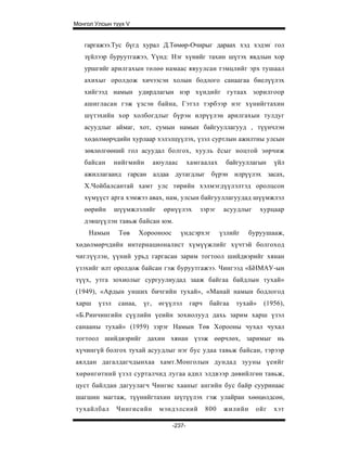 Монгол Улсын түүх V


   гаргажээ.Тус бүгд хурал Д.Төмөр-Очирыг дараах хэд хэдэн: гол
   зүйлээр буруутгажээ, Үүнд: Нэг хүнийг тахин шүтэх явдлын хор
   уршгийг арилгахын төлөө намаас явуулсан тэмцлийг эрх тушаал
   ахихыг оролдож хичээсэн холын бодлого санаагаа биелүүлэх
   хийгээд намын удирдлагын нэр хүндийг гутаах зорилгоор
   ашигласан гэж үзсэн байна, Гэтэл тэрбээр нэг хүнийгтахин
   шүтэхийн хор холбогдлыг бүрэн илрүүлэн арилгахын тулдуг
   асуудлыг аймаг, хот, сумын намын байгууллагууд , түүнчлэн
   хөдөлмөрчдийн хурлаар хэлэлцүүлэх, үзэл суртлын ажилтны улсын
   зөвлөлгөөний гол асуудал болгох, хууль ёсыг ноцтой зөрчиж
   байсан      нийгмийн         аюулаас      хамгаалах     байгууллагын     үйл
   ажиллагаанд гарсан алдаа дутагдлыг бүрэн илрүүлэх засах,
   Х.Чойбалсантай хамт улс төрийн хэлмэгдүүлэлтэд оролцсон
   хүмүүст арга хэмжээ авах, нам, улсын байгууллагуудад шүүмжлэл
   өөрийн      шүүмжлэлийг         өрнүүлэх     зэрэг      асуудлыг     хурцаар
   дэвшүүлэн тавьж байсан юм.
     Намын      Төв      Хорооноос        үндсэрхэг       үзлийг    буруушааж,
хөдөлмөрчдийн интернационалист хүмүүжлийг хүчтэй болгоход
чиглүүлэн, үүний урьд гаргасан зарим тогтоол шийдвэрийг хянан
үзэхийг илт оролдож байсан гэж буруутгажээ. Чингээд «БНМАУ-ын
түүх, утга зохиолыг сургуулиудад зааж байгаа байдлын тухай»
(1949), «Ардын унших бичгийн тухай», «Манай намын бодлогод
харш    үзэл    санаа,    үг,    өгүүлэл     гарч    байгаа    тухай»    (1956),
«Б.Ринчингийн сүүлийн үеийн зохиолууд дахь зарим харш үзэл
санааны тухай» (1959) зэрэг Намын Төв Хорооны чухал чухал
тогтоол шийдвэрийг дахин хянан үзэж өөрчлөх, заримыг нь
хүчингүй болгох тухай асуудлыг нэг бус удаа тавьж байсан, тэрээр
аялдан дагалдагчдынхаа хамт.Монголын дундад зууны үеийг
хөрөнгөтний үзэл сурталчид лугаа адил элдвээр дөвийлгөн тавьж,
цуст байлдан дагуулагч Чингис хааныг ангийн бус байр сууринаас
шагшин магтаж, түүнийгтахин шүтүүлэх гэж улайран хөөцөлдсөн,
тухайлбал      Чингисийн         мэндэлсний         800    жилийн     ойг   хэт

                                     -237-
 