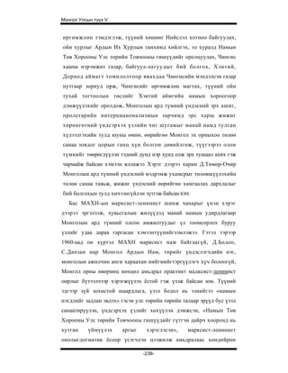 Монгол Улсын түүх V


өргөмжлөн тэмдэглэж, түүний хөшөөг Нийслэл хотноо байгуулах,
ойн хурлыг Ардын Их Хурлын танхимд хийлгэх, эл хуралд Намын
Төв Хорооны Улс төрийн Товчооны гишүүдийг оролцуулах, Чингис
хааны нэрэмжит газар, байгуул-лагуудыг бий болгох, Хэнтий,
Дорнод аймагт томилолтоор явахдаа Чингисийн мэндэлсэн газар
нутгаар зориуд орж, Чингисийг өргөмжлөн магтах, түүний ойн
тухай тогтоолын төслийг Хэнтий аймгийн намын хороогоор
дэмжүүлэхийг оролдож, Монголын ард түмний үндэсний эрх ашиг,
пролетарийн интернационализмын зарчимд эрс харш жижиг
хөрөнгөтний үндсэрхэх үзлийн чиг шугамыг манай намд тулган
хүлээлгэхийн тулд юуны өмнө, өөрийгөө Монгол эх орныхоо төлөө
санаа зовдог цорын ганц хүн болгон дөвийлгөж, түүгээрээ олон
түмнийг төөрөгдүүлэн тэдний дунд нэр хүнд олж эрх тушаал ахих гэж
чармайж байсан хэмээн яллажээ Хэрэг дээрээ харин Д.Төмөр-Очир
Монголын ард түмний үндэсний мэдрэмж ухамсрыг төлөвшүүлэхийн
төлөө санаа тавьж, жижиг үндэсний өөрийгөө хамгаалах дархлалыг
бий болгохын тулд хичээнгүйлэн зүтгэж байсан ЮМ.
   Бас МАХН-ын марксист-ленинист шинж чанарыг үнэн хэрэг
дээрээ эргэлзэж, хувьсгалын жилүүдэд манай намын удирдлагаар
Монголын ард түмний олсон амжилтуудыг үл тоомсорлох буруу
үзлийг удаа дараа гаргасан хэмээнтүүнийгзэмлэжээ. Гэтэл тэрээр
1960-аад он хүртэл МАХН марксист нам байгаагүй, Д.Бодоо,
С.Данзан нар Монгол Ардын Нам, төрийг үндэслэгчдийн нэг,
монголын ажилчин анги хараахан нийгмийгтэргүүлэгч хүч болоогүй,
Монгол орны өвөрмөц нөхцөл амьдрал практикт мадксист-ленинист
онрлыг бүтээлчээр хэрэгжүүлэх ёстой гэж үзэж байсан юм. Түүний
эдгээр зүй зохистой шаардлага, үзэл бодол нь эзнийгээ «намын
нэгдлийг задлан эвдэх» гэсэн улс төрийн төрийн талаар эрүүл бус үзэл
санаатөрүүлэн, үндсэрхэх үзлийг хөхүүлэн дэмжсэн, «Намын Төв
Хорооны Улс төрийн Товчооны гишүүдийг гүтгэн дайрч хооронд нь
хутган     үймүүлэх    аргыг     хэрэглэсэн»,    марксист-ленинист
онолыгдогматик ёсоор үсэгчлэн цээжилж амьдралаас хөндийрөн

                               -238-
 