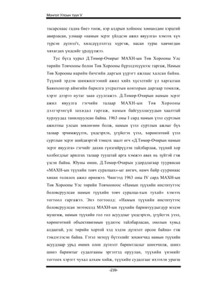 Монгол Улсын түүх V


тасарснаас гадна биеэ тоож, нэр алдрын хойноос хөөцөлдөн хэрцгий
авирласан, улмаар «намын эсрэг үйлдсэн ажил явуулга» хэмээх хүч
түрсэн дүгнэл'т, хилсдүүлэлтэд хүргэж, насан турш хавчигдан
хяхагдах үндсийг үрдүүлжээ.
   Тус бүгд хурал Д.Төмөр-Очирыг МАХН-ын Төв Хорооны Улс
төрийн Товчооны болон Төв Хорооны бүрэлдэхүүнээс гаргаж, Намын
Төв Хорооны нарийн бичгийн даргын үүрэгт ажлаас халсан байна.
Түүний эрдэм шинжилгээний ажил хийх хүсэлтийг үл харгалзан
Баянхонгор аймгийн барилга угсралтын конторын даргаар томилж,
хэрэг дээрээ нутаг заан суулгажээ. Д.Төмөр-Очирын намын эсрэг
ажил    явуулга   гэгчийн   талаар     МАХН-ын   Төв   Хорооны
дэлгэрэнгүй захидал гаргаж, намын байгууллагуудын хаалттай
хурлуудад танилцуулсан байна. 1963 оны I сард намын үзэл суртлын
ажилтны улсын зөвлөгөөн болж, намын үзэл суртлын ажлыг бүх
талаар эрчимжүүлэх, үндсэрхэх, үгүйсгэх үзэл, хөрөнгөтний үзэл
суртлын эсрэг шийдвэртэй тэмцэх заалт өгч «Д.Төмөр-Очирын намын
эсрэг явуулга» гэгчийг дахин гүнзгийрүүлэн тайлбарлаж, түүний хор
холбогдлыг арилгах талаар тууштай арга хэмжээ авах нь зүйтэй гэж
үзсэн байна. Юуны өмнө, Д.Төмөр-Очирын удирдлагаар туурвисан
«МАХН-ын түүхийн товч суралцах»-ыг ангич, намч байр сууринаас
хянан толилох ажил өрнөжээ. Чингээд 1963 оны IV сард МАХН-ын
Төв Хорооны Улс төрийн Товчооноос «Намын түүхийн институтээс
боловсруулсан намын түүхийн товч суралца-хын тухай» хэмээх
тогтоол гаргажээ. Энэ тогтоолд: «Намын түүхийн институтээс
боловсруулсан энэтөселд МАХН-ын түүхийн баримтуудыгдур мэдэн
мушгиж, намын түүхийн гол гол асуудлыг үндсэрхэх, үгүйсгэх узэл,
хөрөнгөтний объективизмын үүднээс тайлбарласан, онолын хувьд
алдаатай, улс төрийн хортой хэд хэдэн дүгнэлт орсон байна» гэж
тэмдэглэсэн байна. Гэтэл энэхүү бүтээлийг зохиогчид намын түүхийн
асуудлаар урьд өмнөх олон дүгнэлт баримтлалыг шинэчилж, шинэ
шинэ баримтыг судалгааны эргэлтэд оруулан, түүхийн үнэнийг
тогтоох хэрэгт чухал алхам хийж, түүхийн судалгааг ихээхэн урагш

                               -239-
 