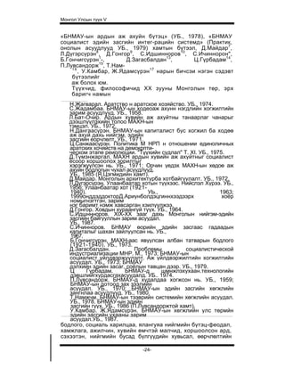 Монгол Улсын түүх V


«БНМАУ-ын ардын аж ахуйн бүтэц» (УБ., 1978), «БНМАУ
социалист эдийн засгийн интег-рацийн системд» (Практик,
онолын асуудлууд УБ., 1979) хамтын бүтээл, Д.Майдар7,
Л.Дүгэрсүрэн8, Д.Гонгор9, С.Идшинноров10, С.Ичиннорон",
Б.Гончигсүрэн1-,       Д.Загасбалдан13,       Ц.Гүрбадам14,
              15
П.Лувсандорж , Т.Нам-
    16
       , У.Камбар, Ж.Ядамсүрэн 17 нарын бичсэи нэгэн сэдэвт
    бүтээлийг
    аж болох юм.
    Түүхчид, философичид XX зууны Монголын төр, эрх
    баригч намын
   Н.Жагварал. Аратство н аратское хозяйство. УБ., 1974.
   С.Жадамбаа. БНМАУ-ын ходеоаж ахунн нэгдлийн хогжилтийн
   зарим асуудлууд. УБ., 1958.
   Л.Бат-Очир. Ардын хувийн аж ахуйтны танаарлаг чанарыг
   дээшлүүлэхийн толоо МАХН-ын
   тэмцэл. УБ., 1972.
   Н.Дангаасүрэн. БНМАУ-ын капиталист бус хогжил ба ходөө
   аж ахуй дахь нийгэм, эдийн
   засгийн еорчлөлт. УБ., 1971.
   Ц.Санжаасүрэн. Политика М НРП н отношении единоличных
   аратских хочяйств на демокрпти-
   ческом этапе реиолюции. "Түүхийн судлал" Т. XI. УБ., 1975.
   Д.Түмэнжаргал. МАХН ардын хувийн аж ахуйтныг социалист
   ёсоор хоршоолох зорилтыг
   хэрэгжүүлсэн нь. УБ., 1971; Орчин үедэх МАХН-ын хөдоө аж
   ахуйн бодлогын чухал асуудлууд.
   УБ., 1985 (Я.Цэгмидийн хамт).
   Д.Майдар. Монголын архитектурба хотбайгуулалт. УБ., 1972.
   Л.Дүгэрсүрэн. Улаанбаатар хотын түүхээс. Нийслэл Хүрээ. УБ.,
   1956; Улаанбаатар хот (1921-
   1940).                        УЬ.,                      1963;
   1999онддэддокторД.Ариунболдэцгиннхээдээрх                хоёр
   номыгнэгтгэн, зарим
   нэг баримт нэмж хавсарган хэилүүлжээ.
   Д.Гонгор. Ховдын хураангуй түүх. УБ., 1964.
   С.Идшннноров. XIX-XX зааг дахь Монголын нийгэм-эдийн
   засгийн байгууллын зарим асуудал.
   УБ., 1987.
   С.Ичинноров. БНМАУ өорийн эдийн засгаас гадаадын
   капиталыг шахан зайлуулсан нь. УБ.,
   1967.
   Б.Гончигсүрэн. МАХН-аас явуулсан албан татварын бодлого
   (1921-1940). УБ., 1973.
   Д.Загасбалдан.           Проблемы           социалистической
   индустриализации МНР. М., 1973; БНМАУ-ын
   социалист үйлдвэржүүлэлт. Аж үйлдвэржилтийн хогжилтийн
   асуудал. УБ., 1973; БНМАУ
   дэлхийн эдийн засаг, соёлын тавцан дээр. УБ., 1979.
   Ц      Гүрбадам.      БНМАУ-д      шмнжлэхухаан.технологийн
   дэвшлийгхурдасгахасуудалд. УБ.. 1974.
   П.Лувсандорж. БНМАУ-д худалдаа хогжсон нь. УБ., 1959;
   БНМАУ-ын дотоод зах зээлийн
   асуудал. УБ., 1970; БНМАУ-ын эдийн засгийн хөгжлийн
   зангнлаа асуудлууд. УБ., 1980.
   Т.Намжчм. БНМАУ-ын тээврийн системийн хөгжлийн асуудал.
   УБ., 1978. БНМАУ-ын эдийн
   засгийн гүүх. УБ., 1986 (П.Лувсандоржтой хамт).
   У.Камбар. Ж.Ядамсүрэн. БНМАУ-ын хөгжлийн улс төрмйн
   эдийн засгийн ухааны зарим
   асуудал.УБ., 1987.
бодлого, социаль харилцаа, ялангуяа нийгмийн бүтэц-феодал,
хамжлага, ажилчин, хувийн өмчтэй малчид, хоршоолсон ард,
сэхээтэн, нийгмийн бусад бүлгүүдийн хувьсал, өөрчлөлтийн

                              -24-
 