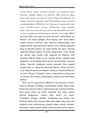 Монгол Улсын түүх V


 зүтгэж байгаа зарим боловсон хүчнийг нүд үзүүрлэж хяхан
 хавчихыг чармайж байсан гэж дүгнэжээ. Ийм дүгнэлтэд хүрэх
 болсон цаад шалтаг шалтгаан нь Л.Цэнд Намын Төв Хорооны Улс
 төрийн Товчооны хуралдаан дээр Ю.Цэдэнбалын алдаа дутагдлыг
 шүүмжилж байсан, ЗХУКН-ын Төв Хорооны II нарийн бичгийн
 дарга Ф.Р.Козловтой уулзаж, Ю.Цэдэнбал чадал чадавхиа
 барж, өдгөө нам улсын хөгжилд саад тотгор болж байгаа зүтгэлтэн
 хэмээн тодорхойлсон, Ю.Цэдэнбалыг машины осолд орж, ЗХУ-д
 эмчлүүлж байх үед «одоо улс орны эрх ашиг, ажлаа бодох цаг
 болсон» гэж зарим удирдах зүтгэлтнүүдэд хэлж ярьж байсан
 зэргээс болсон бололтой. Хорт бодлогоо биелүүлэхийн тулд
 хууран мэхлэх, хоёр нүүр гаргах, мушгин гүтгэх, айлган сүрдүүлэх
 буюу эд мөнгөөр хүмүүст тал засах адгийн муу аргыг олонтаа
 хэрэглэж байжээ хэмээн тогтоолд тэмдэглэжээ. Гэтэл тэрээр
 дуу цөөтэй, маш хашир, ноён нуруутай хүн байсныг хамт
 ажиллаж байсан хүмүүс нь нэг дуугаар батлах төдийгүй дээр
 дурдсаныг нотлох баримт бүгд хурлын материалаас олдохгүй
 байна. Түүнчлэн үндсэрхэх үзлийн илрэлийг битүү нарийн
 аргаар эвийг нь тааруулан дэмжсээр байсан хэмээн дүгнэсэн
 нь Д.Төмөр-Очиртой үзэл бодлын хувьд нэг санаатай байсныг
 илтгэнэ. Ийнхүү Л.Цэндийг намын удирдлагаас зайлуулсан
 нь урьдаас бэлтгэгдсэн хуйвалдааны шинжтэй үйл ажиллагаа
 байжээ.
   1963 оны XII сард болсон МАХН-ын Төв Хорооны IV бүгд
хурал Ц Лоохууз, Б.Нямбуу, Б.Сурмаажав нараас намын эсрэг
бүлэглэсэн явуулга хийсэн тухай асуудал авч хэлэлцсэн байна.
Бүгд хурал дээрх нэр бүхий хүмүүсийг хэд хэдэн үндсэн
зүйлээр    буруушааж,    «намын       эсрэг   бүлэг»   гэж   үзжээ.
Тухайлбал: Лоохууз, Нямбуу, Сурмаажав нар Намын Төв
Хорооны өмнөх бүгд хурлууд дээр удаа дараа эрүүл бус үзэл
алдаагаа улам гүнзгий-рүүлж, улмаар намын жанжин шугамыг
эсэргүүцэн намд хагарал гаргах зорилгоор бүлэглэсэн явуулга

                              -241-
 