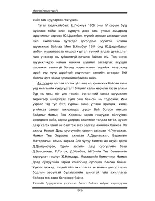 Монгол Улсын түүх V


хийх зам шуударсан гэж үзжээ.
   Гэтэл тэдтухайлбал: Ц.Лоохууз 1956 оны IV сарын бүгд
хурлаас хойш олон хурлууд дээр нам, улсын амьдралд
ард.чиплыг сэргээх, Ю.Цэдэнбал, түүнийг аялдан дагалдагчдын
үйл    ажилагааны       дутагдал      доголдлыг       зориггой    илчлэн
шүүмжилж байлаа. Мөн Б.Нямбуу 1984 онд Ю.Цэдэнбалыг
албан тушаалаасаа огцрох хүртэл түүний алдаа дутагдлыг
чин үнэнээр нь гуйвалтгүй илчилж байсан юм. Тэд ингэж
шүүмжлэхдээ намын жанжин шугамыг засварлах асуудал
хараахан тавиагүй бөгөөд социализмын өөрийнх ньхүрээнд
арай өөр нүүр царайтай ардчилсан маягийн загварыг бий
болгох арга замыг эрэлхийлж байсан ажээ.
   Авторитар дэглэм тогтох үйл явц ид эрчимжиж байсан тийм
үед нийг-мийн хүнд сурталт бүтцийг халан өөрчлөх гэсэн алхам
бүр нь ганц нэг улс төрийн зүтгэлтний санал шүүмжлэл
төдийгөөр шийдэгдэх зүйл биш бай-сан нь тодорхой. Ийм
учраас тэд тус бүгд хурлын өмнө уулзаж ярилцах, хэлэх
үгийнхээ    санааг    тохиролцох       ,үүсэн   бий    болсон     нөхцөл
байдлыг Намын Төв Хорооны зарим гишүүдэд ойлгуулах
оролдлого хийх, зарим удирдах ажилтныг талдаа татах, хурал
дээр хэлэх үгийг нь бэлтгэж өгөх зэргээр ажиллаж байжээ. Эл
ажилд Намын Дээд сургуулийн орлогч захирал Н.Гунгаажав,
Намын      Тев   Хорооны      ажилтан      А.Дашнамжил,      Барилгын
Материалын яамны харъяа Элс чулуу бэлтгэх аж ахуйн дарга
Д.Дамдинсүрэн,        Эдийн    засгийн      дээд     сургуулийн    багш
Д.Баасанжав, Р.Тогтох, Д.Жамбаа, МҮЭ-ийн Төв Зөвлөлийн
тэргүүлэгч гишүүн Ж.Нямдаръ, Москвагийн Коммунист Намын
Дээд сургуулийн зарим сонсогчид оролцож байсан байна.
Үүнээс үзэхэд, тэдний үйл ажиллагаа нь намын доторх үзэл
бодлын     зөрүүтэй     бүлэглэлийн        шинжтэй     үйл   ажиллагаа
байжээ гэж хэлж болохоор байна.
Тэднийг буруутгасан үндэслэл, бодит байдал хоёрыг харыдуулан

                                   -242-
 